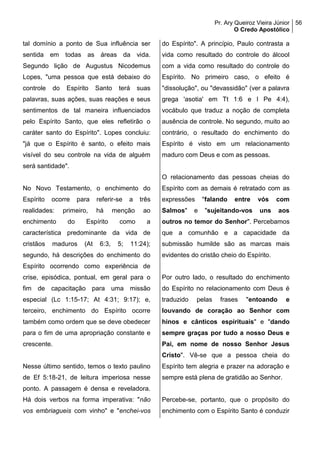 Pr. Ary Queiroz Vieira Júnior
O Credo Apostólico
56
tal domínio a ponto de Sua influência ser
sentida em todas as áreas da vida.
Segundo lição de Augustus Nicodemus
Lopes, "uma pessoa que está debaixo do
controle do Espírito Santo terá suas
palavras, suas ações, suas reações e seus
sentimentos de tal maneira influenciados
pelo Espírito Santo, que eles refletirão o
caráter santo do Espírito". Lopes concluiu:
"já que o Espírito é santo, o efeito mais
visível do seu controle na vida de alguém
será santidade".
No Novo Testamento, o enchimento do
Espírito ocorre para referir-se a três
realidades: primeiro, há menção ao
enchimento do Espírito como a
característica predominante da vida de
cristãos maduros (At 6:3, 5; 11:24);
segundo, há descrições do enchimento do
Espírito ocorrendo como experiência de
crise, episódica, pontual, em geral para o
fim de capacitação para uma missão
especial (Lc 1:15-17; At 4:31; 9:17); e,
terceiro, enchimento do Espírito ocorre
também como ordem que se deve obedecer
para o fim de uma apropriação constante e
crescente.
Nesse último sentido, temos o texto paulino
de Ef 5:18-21, de leitura imperiosa nesse
ponto. A passagem é densa e reveladora.
Há dois verbos na forma imperativa: "não
vos embriagueis com vinho" e "enchei-vos
do Espírito". A princípio, Paulo contrasta a
vida como resultado do controle do álcool
com a vida como resultado do controle do
Espírito. No primeiro caso, o efeito é
"dissolução", ou "devassidão" (ver a palavra
grega 'asotia' em Tt 1:6 e I Pe 4:4),
vocábulo que traduz a noção de completa
ausência de controle. No segundo, muito ao
contrário, o resultado do enchimento do
Espírito é visto em um relacionamento
maduro com Deus e com as pessoas.
O relacionamento das pessoas cheias do
Espírito com as demais é retratado com as
expressões "falando entre vós com
Salmos" e "sujeitando-vos uns aos
outros no temor do Senhor". Percebamos
que a comunhão e a capacidade da
submissão humilde são as marcas mais
evidentes do cristão cheio do Espírito.
Por outro lado, o resultado do enchimento
do Espírito no relacionamento com Deus é
traduzido pelas frases "entoando e
louvando de coração ao Senhor com
hinos e cânticos espirituais" e "dando
sempre graças por tudo a nosso Deus e
Pai, em nome de nosso Senhor Jesus
Cristo". Vê-se que a pessoa cheia do
Espírito tem alegria e prazer na adoração e
sempre está plena de gratidão ao Senhor.
Percebe-se, portanto, que o propósito do
enchimento com o Espírito Santo é conduzir
 