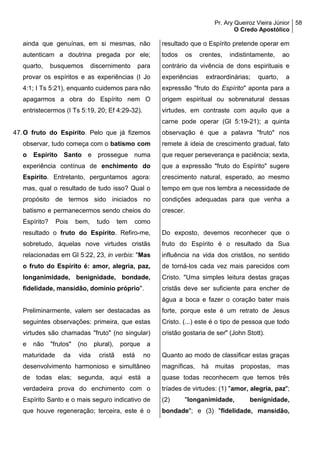 Pr. Ary Queiroz Vieira Júnior
O Credo Apostólico
58
ainda que genuínas, em si mesmas, não
autenticam a doutrina pregada por ele;
quarto, busquemos discernimento para
provar os espíritos e as experiências (I Jo
4:1; I Ts 5:21), enquanto cuidemos para não
apagarmos a obra do Espírito nem O
entristecermos (I Ts 5:19, 20; Ef 4:29-32).
47.O fruto do Espírito. Pelo que já fizemos
observar, tudo começa com o batismo com
o Espírito Santo e prossegue numa
experiência contínua de enchimento do
Espírito. Entretanto, perguntamos agora:
mas, qual o resultado de tudo isso? Qual o
propósito de termos sido iniciados no
batismo e permanecermos sendo cheios do
Espírito? Pois bem, tudo tem como
resultado o fruto do Espírito. Refiro-me,
sobretudo, àquelas nove virtudes cristãs
relacionadas em Gl 5:22, 23, in verbis: "Mas
o fruto do Espírito é: amor, alegria, paz,
longanimidade, benignidade, bondade,
fidelidade, mansidão, domínio próprio".
Preliminarmente, valem ser destacadas as
seguintes observações: primeira, que estas
virtudes são chamadas "fruto" (no singular)
e não "frutos" (no plural), porque a
maturidade da vida cristã está no
desenvolvimento harmonioso e simultâneo
de todas elas; segunda, aqui está a
verdadeira prova do enchimento com o
Espírito Santo e o mais seguro indicativo de
que houve regeneração; terceira, este é o
resultado que o Espírito pretende operar em
todos os crentes, indistintamente, ao
contrário da vivência de dons espirituais e
experiências extraordinárias; quarto, a
expressão "fruto do Espírito" aponta para a
origem espiritual ou sobrenatural dessas
virtudes, em contraste com aquilo que a
carne pode operar (Gl 5:19-21); a quinta
observação é que a palavra "fruto" nos
remete à ideia de crescimento gradual, fato
que requer perseverança e paciência; sexta,
que a expressão "fruto do Espírito" sugere
crescimento natural, esperado, ao mesmo
tempo em que nos lembra a necessidade de
condições adequadas para que venha a
crescer.
Do exposto, devemos reconhecer que o
fruto do Espírito é o resultado da Sua
influência na vida dos cristãos, no sentido
de torná-los cada vez mais parecidos com
Cristo. "Uma simples leitura destas graças
cristãs deve ser suficiente para encher de
água a boca e fazer o coração bater mais
forte, porque este é um retrato de Jesus
Cristo. (...) este é o tipo de pessoa que todo
cristão gostaria de ser" (John Stott).
Quanto ao modo de classificar estas graças
magníficas, há muitas propostas, mas
quase todas reconhecem que temos três
tríades de virtudes: (1) "amor, alegria, paz";
(2) "longanimidade, benignidade,
bondade"; e (3) "fidelidade, mansidão,
 