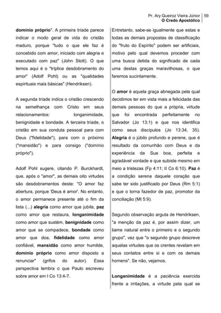 Pr. Ary Queiroz Vieira Júnior
O Credo Apostólico
59
domínio próprio". A primeira tríade parece
indicar o modo geral de vida do cristão
maduro, porque "tudo o que ele faz é
concebido com amor, iniciado com alegria e
executado com paz" (John Stott). O que
temos aqui é o "tríplice desdobramento do
amor" (Adolf Pohl) ou as "qualidades
espirituais mais básicas" (Hendriksen).
A segunda tríade indica o cristão crescendo
na semelhança com Cristo em seus
relacionamentos: longanimidade,
benignidade e bondade. A terceira tríade, o
cristão em sua conduta pessoal para com
Deus ("fidelidade"), para com o próximo
("mansidão") e para consigo ("domínio
próprio").
Adolf Pohl sugere, citando P. Burckhardt,
que, após o "amor", as demais oito virtudes
são desdobramentos deste: "O amor faz
abertura, porque 'Deus é amor'. No entanto,
o amor permanece presente até o fim da
lista (...) alegria como amor que jubila, paz
como amor que restaura, longanimidade
como amor que sustém, benignidade como
amor que se compadece, bondade como
amor que doa, fidelidade como amor
confiável, mansidão como amor humilde,
domínio próprio como amor disposto a
renunciar" (grifos do autor). Essa
perspectiva lembra o que Paulo escreveu
sobre amor em I Co 13:4-7.
Entretanto, sabe-se igualmente que estas e
todas as demais propostas de classificação
do "fruto do Espírito" podem ser artificiais,
motivo pelo qual devemos proceder com
uma busca detida do significado de cada
uma destas graças maravilhosas, o que
faremos sucintamente.
O amor é aquela graça abnegada pela qual
decidimos ter em vista mais a felicidade das
demais pessoas do que a própria, virtude
que foi encontrada perfeitamente no
Salvador (Jo 13:1) e que nos identifica
como seus discípulos (Jo 13:34, 35).
Alegria é o júbilo profundo e perene, que é
resultado da comunhão com Deus e da
experiência da Sua boa, perfeita e
agradável vontade e que subiste mesmo em
meio a tristezas (Fp 4:11; II Co 6:10). Paz é
a condição serena daquele coração que
sabe ter sido justificado por Deus (Rm 5:1)
e que o torna fazedor de paz, promotor da
conciliação (Mt 5:9).
Segundo observação arguta de Hendriksen,
"a menção da paz é, por assim dizer, um
liame natural entre o primeiro e o segundo
grupo", vez que "o segundo grupo descreve
aquelas virtudes que os crentes revelam em
seus contatos entre si e com os demais
homens". Se não, vejamos.
Longanimidade é a paciência exercida
frente a irritações, a virtude pela qual se
 