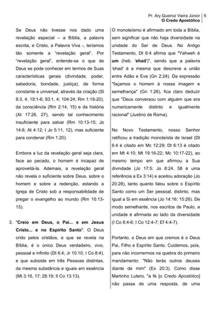 Pr. Ary Queiroz Vieira Júnior
O Credo Apostólico
6
Se Deus não tivesse nos dado uma
revelação especial – a Bíblia, a palavra
escrita, e Cristo, a Palavra Viva -, teríamos
tão somente a “revelação geral”. Por
“revelação geral”, entende-se o que de
Deus se pode conhecer em termos de Suas
características gerais (divindade, poder,
sabedoria, bondade, justiça), de forma
constante e universal, através da criação (Sl
8:3, 4; 19:1-6; 93:1, 4; 104:24; Rm 1:18-20),
da consciência (Rm 2:14, 15) e da história
(At 17:26, 27), sendo tal conhecimento
insuficiente para salvar (Rm 10:13-15; Jo
14:6; At 4:12; I Jo 5:11, 12), mas suficiente
para condenar (Rm 1:20).
Embora a luz da revelação geral seja clara,
face ao pecado, o homem é incapaz de
aproveitá-la. Ademais, a revelação geral
não revela o suficiente sobre Deus, sobre o
homem e sobre a redenção, estando a
Igreja de Cristo sob a responsabilidade de
pregar o evangelho ao mundo (Rm 10:13-
15).
3. "Creio em Deus, o Pai... e em Jesus
Cristo... e no Espírito Santo". O Deus
crido pelos cristãos, e que se revela na
Bíblia, é o único Deus verdadeiro, vivo,
pessoal e infinito (Dt 6:4; Jr 10:10; I Co 8:4),
e que subsiste em três Pessoas distintas,
da mesma substância e iguais em essência
(Mt 3:16, 17; 28:19; II Co 13:13).
O monoteísmo é afirmado em toda a Bíblia,
sem significar que não haja diversidade na
unidade do Ser de Deus. No Antigo
Testamento, Dt 6:4 afirma que "Yahweh é
um (heb. 'ehad')", sendo que a palavra
'ehad' é a mesma que descreve a união
entre Adão e Eva (Gn 2:24). Da expressão
"façamos o homem à nossa imagem e
semelhança" (Gn 1:26), fica claro deduzir
que "Deus conversou com alguém que era
numericamente distinto e igualmente
racional" (Justino de Roma).
No Novo Testamento, nosso Senhor
ratificou a tradição monoteísta de Israel (Dt
6:4 é citado em Mc 12:29; Dt 6:13 é citado
em Mt 4:10; Mt 19:16-22; Mc 10:17-22), ao
mesmo tempo em que afirmou a Sua
divindade (Jo 17:5; Jo 8:24, 58 é uma
referência a Ex 3:14) e aceitou adoração (Jo
20:28), tanto quanto falou sobre o Espírito
Santo como um Ser pessoal, distinto, mas
igual a Si em essência (Jo 14:16; 15:26). De
modo semelhante, nos escritos de Paulo, a
unidade é afirmada ao lado da diversidade
(I Co 8:4-6; I Co 12:4-7; Ef 4:4-7).
Portanto, o Deus em que cremos é o Deus
Pai, Filho e Espírito Santo. Cuidemos, pois,
para não incorrermos na quebra do primeiro
mandamento: "Não terás outros deuses
diante de mim" (Ex 20:3). Como disse
Martinho Lutero, "a fé [o Credo Apostólico]
não passa de uma resposta, de uma
 