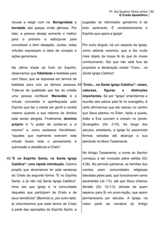 Pr. Ary Queiroz Vieira Júnior
O Credo Apostólico
60
recusa a reagir com ira. Benignidade e
bondade são graças irmãs gêmeas. Por
elas, a pessoa deseja somente o melhor
para o próximo e esforça-se para
concretizar o bem desejado. Juntas, estas
virtudes expressam a ideia de coração e
ações generosos.
Na última tríade do fruto do Espírito,
observamos que fidelidade é lealdade para
com Deus, que se expressa em termos de
lealdade para com as demais pessoas.
Trata-se da qualidade que faz do cristão
uma pessoa confiável. Mansidão é a
virtude concedida e aperfeiçoada pelo
Espírito que faz o crente ser gentil e cordial
mesmo quando a sua redoma de direitos
está sendo atingida. Finalmente, domínio
próprio é "o poder de conter-se a si
mesmo" e, como esclarece Hendriksen,
"aqueles que realmente exercem esta
virtude levam todo o pensamento à
submissão e obediência a Cristo".
48."E no Espírito Santo, na Santa Igreja
Católica": uma rápida introdução. Calvino
propôs que deveríamos ler esta sentença
do Credo da seguinte forma: "E no Espírito
Santo, a [e não na] Santa Igreja Católica".
Uma vez que igreja é "a comunidade
daqueles que participam de Cristo e de
seus benefícios" (Bavinck) e, por outro lado,
já vislumbramos que nada temos de Cristo
à parte das operações do Espírito Santo, a
sugestão do reformador genebrino é de
todo pertinente. É verdadeiramente o
Espírito que opera a Igreja!
Por outro ângulo, há um aspecto da Igreja,
como adiante veremos, que a faz muito
mais objeto da nossa fé do que do nosso
conhecimento. Daí que não está fora de
propósito a declaração credal "Creio... na
Santa Igreja Católica".
49."Creio... na Santa Igreja Católica": raízes,
natureza, figuras e distinções
importantes. Se por “Igreja” entendemos a
reunião dos salvos pela fé no evangelho, é
certo afirmarmos que ela nasceu no Jardim
que Deus plantou no Éden. Após a queda,
Adão e Eva ouviram e creram no (proto-
)Evangelho (Gn 3:15). Ao longo dos
séculos, entretanto, a Igreja foi assumindo
formas variadas até alcançar a sua
plenitude no Novo Testamento.
No Antigo Testamento, o nome do Senhor
começou a ser invocado pelos setitas (Gn
4:26). No período patriarcal, as famílias dos
crentes eram comunidades religiosas
lideradas pelos pais, que funcionavam como
sacerdotes (Jó 1:5), até que Deus chamou
Abraão (Gn 12:1-3), através de quem
separou para Si um povo-nação, que assim
permaneceria por séculos. A Igreja, na
maior parte da narrativa do Antigo
 