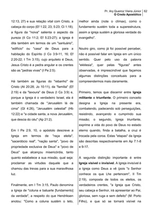 Pr. Ary Queiroz Vieira Júnior
O Credo Apostólico
62
12:13, 27) e sua relação vital com Cristo, a
cabeça do corpo (Ef 1:22, 23; 5:23; Cl 1:18);
a figura da "noiva" salienta o aspecto da
pureza (II Co 11:2; Ef 5:23-27); a Igreja é
dita também em termos de um "santuário",
"edifício" ou "casa" de Deus para a
habitação do Espírito (I Co 3:9-11, 16; Ef
2:20-22; I Tm 3:15), cujo arquiteto é Deus,
Jesus Cristo é a pedra angular e os crentes
são as "pedras vivas" (I Pe 2:5).
Há também as figuras do "rebanho" de
Cristo (At 20:28; Jo 10:11), da "família" (Ef
2:19) e da "lavoura" de Deus (I Co 3:9) e,
porque a Igreja é o verdadeiro Israel, ela é
também chamada de "Jerusalém lá de
cima" (Gl 4:26), "Jerusalém celestial" (Hb
12:22) e "a cidade santa, a nova Jerusalém,
que descia do céu" (Ap 21:2).
Em I Pe 2:9, 10, o apóstolo descreve a
Igreja em termos de "raça eleita",
"sacerdócio real", "nação santa", "povo de
propriedade exclusiva de Deus" e "povo de
Deus" que alcançou misericórdia, tanto
quanto estabelece a sua missão, qual seja:
proclamar as virtudes daquele que a
chamou das trevas para a sua maravilhosa
luz.
Finalmente, em I Tm 3:15, Paulo denomina
a Igreja de "coluna e baluarte [fundamento]
da verdade", a respeito do que Hendriksen
anotou: "Como a coluna sustém o teto,
melhor ainda (note o clímax), como o
fundamento sustém toda a superestrutura,
assim a igreja sustém a gloriosa verdade do
evangelho".
Noutro giro, como já foi possível perceber,
não é possível falar em Igreja em um único
sentido. Quer pelo uso da palavra
"ekklesia", quer pelas "figuras" antes
observadas, é imprescindível que façamos
algumas distinções conceituais para a
compreendermos mais claramente.
Primeiro, temos que discernir entre Igreja
militante e triunfante. O primeiro conceito
designa a Igreja na presente era,
combatendo, padecendo sob perseguições,
resistindo, avançando e cumprindo sua
missão; o segundo, Igreja triunfante,
exprime a vida do povo de Deus no estado
eterno quando, finda a batalha, a cruz é
trocada pela coroa. Estas "etapas" da Igreja
são descritas respectivamente em Ap 7:1-8
e 9-17.
A segunda distinção importante é entre
Igreja visível e invisível. A Igreja invisível é
a Igreja como Deus a vê (pois "o Senhor
conhece os que Lhe pertencem", II Tm
2:19), composta de todos os eleitos, os
verdadeiros crentes, "a Igreja que Cristo,
seu cabeça e Senhor, irá apresentar ao Pai,
gloriosa, sem ruga e sem defeito" (M. Porto
Filho), e que só se tornará visível na
 