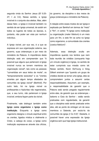 Pr. Ary Queiroz Vieira Júnior
O Credo Apostólico
63
segunda vinda do Senhor Jesus (Ef 5:25-
27; I Jo 3:2). Nesse sentido, a Igreja
invisível é o conjunto dos eleitos. Mas, além
desse fator, a Igreja é invisível também no
sentido de ser Igreja universal, de existir em
todos os lugares de todas as épocas, e,
portanto, não poder ser vista por nenhum
indivíduo.
A Igreja visível, por sua vez, é a que se
expressa em sua organização externa, seu
governo, suas ordenanças e por meio do
ministério da Palavra. A importância desta
distinção está em compreender que "é
possível que alguns que pertencem à Igreja
invisível nunca se tornem membros da
organização visível", tais como as pessoas
"convertidas em seus leitos de morte", os
"temporariamente excluídos" e os "crentes
errantes por algum tempo afastados da
comunhão da Igreja visível" (Berkhof). Por
outro lado, há na Igreja visível os
professantes e hipócritas não regenerados,
que, a seu turno, não pertencem à Igreja
invisível, embora façam parte da visível.
Finalmente, vale distinguir também entre
Igreja como organismo e Igreja como
instituição. Enquanto a Igreja como
organismo designa o vínculo espiritual entre
os crentes, ligados mística e vitalmente a
Cristo, a cabeça do corpo, a Igreja como
instituição expressa-se através dos ofícios,
do governo, da disciplina e dos meios de
graça (ordenanças e ministério da Palavra).
A relação entre esses modos de ser Igreja é
explicada por Berkhof em termos de "meio"
e "fim", in verbis: "A Igreja como instituição
ou organização (mater fidelium) é um meio
para um fim, e este fim se acha na Igreja
como organismo, a comunidade dos crentes
(coetus fidelium)".
Ademais, essa distinção avulta em
importância quando nos lembra que nem
toda reunião de cristãos (conquanto haja
um vínculo orgânico) é Igreja, no sentido de
estar cumprindo sua missão como tal.
Nesse sentido, Kevin DeYoung e Greg
Gilbert ensinam que "quando um grupo de
cristãos decide se tornar uma igreja, eles se
comprometem juntos a assumir certas
responsabilidades. Assumem, por exemplo,
a responsabilidade de garantir que a
Palavra está sendo pregada regularmente
entre eles, de garantir que as ordenanças -
batismo e Ceia do Senhor - estão sendo
praticadas com regularidade, de garantir
que a disciplina está sendo praticada entre
eles, até ao ponto de entregar um de seus
membros a Satanás, por excluí-lo da
comunhão da igreja (I Co 5:5)". Destarte, é
possível haver uma expressão da Igreja
orgânica sem que haja Igreja institucional.
 