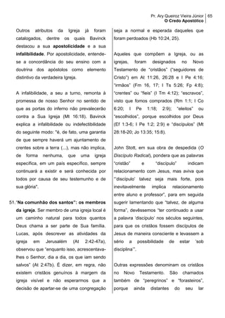 Pr. Ary Queiroz Vieira Júnior
O Credo Apostólico
65
Outros atributos da Igreja já foram
catalogados, dentre os quais Bavinck
destacou a sua apostolicidade e a sua
infalibilidade. Por apostolicidade, entende-
se a concordância do seu ensino com a
doutrina dos apóstolos como elemento
distintivo da verdadeira Igreja.
A infalibilidade, a seu a turno, remonta à
promessa de nosso Senhor no sentido de
que as portas do inferno não prevalecerão
contra a Sua Igreja (Mt 16:18). Bavinck
explica a infalibilidade ou indefectibilidade
do seguinte modo: "é, de fato, uma garantia
de que sempre haverá um ajuntamento de
crentes sobre a terra (...), mas não implica,
de forma nenhuma, que uma igreja
específica, em um país específico, sempre
continuará a existir e será conhecida por
todos por causa de seu testemunho e de
sua glória".
51.“Na comunhão dos santos”: os membros
da igreja. Ser membro de uma igreja local é
um caminho natural para todos quantos
Deus chama a ser parte de Sua família.
Lucas, após descrever as atividades da
igreja em Jerusalém (At 2:42-47a),
observou que “enquanto isso, acrescentava-
lhes o Senhor, dia a dia, os que iam sendo
salvos” (At 2:47b). É dizer, em regra, não
existem cristãos genuínos à margem da
igreja visível e não esperarmos que a
decisão de apartar-se de uma congregação
seja a normal e esperada daqueles que
foram perdoados (Hb 10:24, 25).
Aqueles que compõem a Igreja, ou as
igrejas, foram designados no Novo
Testamento de “cristãos” (“seguidores de
Cristo”) em At 11:26, 26:28 e I Pe 4:16;
“irmãos” (Fm 16, 17; I Ts 5:26; Fp 4:8);
“crentes” ou “fieis” (I Tm 4:12); “escravos”,
visto que fomos comprados (Rm 1:1; I Co
6:20; I Pe 1:18; 2:9); “eleitos” ou
“escolhidos”, porque escolhidos por Deus
(Ef 1:3-6; I Pe 1:2; 2:9) e “discípulos” (Mt
28:18-20; Jo 13:35; 15:8).
John Stott, em sua obra de despedida (O
Discípulo Radical), pondera que as palavras
“cristão” e “discípulo” indicam
relacionamento com Jesus, mas aviva que
“’discípulo’ talvez seja mais forte, pois
inevitavelmente implica relacionamento
entre aluno e professor”, para em seguida
sugerir lamentando que “talvez, de alguma
forma”, devêssemos “ter continuado a usar
a palavra ‘discípulo’ nos séculos seguintes,
para que os cristãos fossem discípulos de
Jesus de maneira consciente e levassem a
sério a possibilidade de estar ‘sob
disciplina’”.
Outras expressões denominam os cristãos
no Novo Testamento. São chamados
também de “peregrinos” e “forasteiros”,
porque ainda distantes do seu lar
 