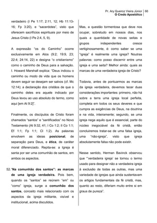 Pr. Ary Queiroz Vieira Júnior
O Credo Apostólico
66
verdadeiro (I Pe 1:17; 2:11, 12; Hb 11:13-
16; Fp 3:20), e “sacerdotes”, visto que
oferecem sacrifícios espirituais por meio de
Jesus Cristo (I Pe 2:4, 5, 9).
A expressão “os do Caminho” ocorre
exclusivamente em Atos (9:2; 19:9, 23;
22:4; 24:14, 22) e designa “o cristianismo”
como o caminho de Deus para a salvação.
I. Howard Marshall explica: “Deus indicou o
caminho ou modo de vida que os homens
devem seguir se desejam ser salvos (cf. Mc
12:14); a declaração dos cristãos de que o
caminho deles era aquele indicado por
Deus levou ao uso absoluto do termo, como
aqui [em At 9:2]”.
Finalmente, os discípulos de Cristo foram
chamados “santos” e “santificados” no Novo
Testamento (At 9:32, 41; I Co 1:2; II Co 1:1;
Ef 1:1; Fp 1:1; Cl 1:2). As palavras
envolvem as ideias posicional, de
separação para Deus, e ética, de caráter
moral diferenciado. Repita-se: a Igreja é
santa por ser uma comunhão de santos, em
ambos os aspectos.
52.“Na comunhão dos santos”: as marcas
de uma igreja verdadeira. Pois bem,
quando os “santos” se reúnem “em” ou
“como” igreja, surge a comunhão dos
santos, conceito mais relacionado com os
aspectos da igreja militante, visível e
institucional, acima discutidos.
Mas, a questão tormentosa que deve nos
ocupar, sobretudo em nossos dias, nos
quais a quantidade de novas seitas e
grupos independentes cresce
vertiginosamente, é: como saber se uma
“igreja” é realmente uma igreja? Noutras
palavras: como posso discernir entre uma
igreja e uma seita? Melhor ainda: quais as
marcas de uma verdadeira igreja de Cristo?
Todavia, antes de pontuarmos as marcas
da igreja verdadeira, devemos tecer duas
considerações importantes: primeiro, não há
sobre a terra uma igreja local perfeita,
completa em todos os seus deveres e que
cumpra as exigências de Deus, na doutrina
e na vida, inteiramente; segundo, se uma
igreja nega aquilo que é essencial, parte do
núcleo inegociável da fé cristã, então
concluiremos tratar-se de uma falsa igreja,
uma “não-igreja”, visto que igreja
absolutamente falsa não pode existir.
Nesse sentido, Herman Bavinck observou
que “’verdadeira igreja’ se tornou o termo
usado para designar não a verdadeira igreja
à exclusão de todas as outras, mas uma
variedade de igrejas que ainda sustentavam
os artigos fundamentais da fé cristã, mas,
quanto ao resto, diferiam muito entre si em
graus de pureza”.
 
