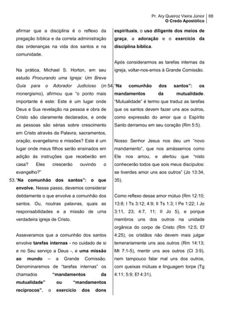 Pr. Ary Queiroz Vieira Júnior
O Credo Apostólico
68
afirmar que a disciplina é o reflexo da
pregação bíblica e da correta administração
das ordenanças na vida dos santos e na
comunidade.
Na prática, Michael S. Horton, em seu
estudo Procurando uma Igreja: Um Breve
Guia para o Adorador Judicioso (in
monergismo), afirmou que “o ponto mais
importante é este: Este é um lugar onde
Deus e Sua revelação na pessoa e obra de
Cristo são claramente declarados, e onde
as pessoas são sérias sobre crescimento
em Cristo através da Palavra, sacramentos,
oração, evangelismo e missões? Este é um
lugar onde meus filhos serão ensinados em
adição às instruções que receberão em
casa? Eles crescerão ouvindo o
evangelho?”
53.“Na comunhão dos santos”: o que
envolve. Nesse passo, devemos considerar
detidamente o que envolve a comunhão dos
santos. Ou, noutras palavras, quais as
responsabilidades e a missão de uma
verdadeira igreja de Cristo.
Asseveramos que a comunhão dos santos
envolve tarefas internas - no cuidado de si
e no Seu serviço a Deus -, e uma missão
ao mundo – a Grande Comissão.
Denominaremos de “tarefas internas” os
chamados “mandamentos da
mutualidade” ou “mandamentos
recíprocos”, o exercício dos dons
espirituais, o uso diligente dos meios de
graça, a adoração e o exercício da
disciplina bíblica.
Após considerarmos as tarefas internas da
igreja, voltar-nos-emos à Grande Comissão.
54.“Na comunhão dos santos”: os
mandamentos da mutualidade.
“Mutualidade” é termo que traduz as tarefas
que os santos devem fazer uns aos outros,
como expressão do amor que o Espírito
Santo derramou em seu coração (Rm 5:5).
Nosso Senhor Jesus nos deu um “novo
mandamento”, que nos amássemos como
Ele nos amou, e alertou que “nisto
conhecerão todos que sois meus discípulos:
se tiverdes amor uns aos outros” (Jo 13:34,
35).
Como reflexo desse amor mútuo (Rm 12:10;
13:8; I Ts 3:12; 4:9; II Ts 1:3; I Pe 1:22; I Jo
3:11, 23; 4:7, 11; II Jo 5), e porque
membros uns dos outros na unidade
orgânica do corpo de Cristo (Rm 12:5; Ef
4:25), os cristãos não devem mais julgar
temerariamente uns aos outros (Rm 14:13;
Mt 7:1-5), mentir uns aos outros (Cl 3:9),
nem tampouco falar mal uns dos outros,
com queixas mútuas e linguagem torpe (Tg
4:11; 5:9; Ef 4:31).
 