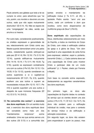 Pr. Ary Queiroz Vieira Júnior
O Credo Apostólico
69
Paulo advertiu aos gálatas que toda a lei se
cumpre no amor, para adverti-los que “se
vós, porém, vos mordeis e devorais uns aos
outros, vede que não sejais mutuamente
destruídos” (Gl 5:14, 15). Não se espera de
uma “congregação” de cães, senão que
arruíne a si mesma.
Por outro lado, considerando positivamente,
os cristãos expressam a genuinidade de
seu relacionamento com Cristo como seu
Mestre quando demonstram amor uns pelos
outros, notadamente quando esforçam-se
pela paz (Ef 4:1-6; Rm 12:18; I Ts 5:13; Hb
12:14), quando edificam-se mutuamente
(Rm 14:19; 15:14; I Ts 5:11; Hb 10:24; Tg
5:16), quando se expressam cordialmente
uns com os outros (I Pe 5:5; Rm 12:10; I Co
16:20; II Co 13:12), quando consideram os
outros superiores a si e sujeitam-se
reciprocamente (Ef 5:21; Fp 2:3), quando
acolhem uns aos outros e suprem as
necessidades mútuas (Rm 12:13; 15:7; I Pe
4:9) e quando suportam uns aos outros a
despeito de suas inúmeras fraquezas (Ef
4:2; Cl 3:13, 14; Gl 6:2).
55.“Na comunhão dos santos”: o exercício
dos dons espirituais. Em um sentido muito
real, o exercício dos dons espirituais deve
ser concebido como mais um dos
“mandamentos recíprocos” acima
analisados. Uma vez que somos servos uns
dos outros (Gl 5:13) e a comunhão dos
santos envolve o mandamento da
edificação mútua (I Ts 5:11; Jd 20), o
apóstolo Pedro exorta: “servi uns aos
outros, cada um conforme o dom que
recebeu, como bons despenseiros da
multiforme graça de Deus” (I Pe10).
Dons espirituais são capacitações de
Deus, distribuídas soberanamente por meio
do Espírito, a todos os membros do Corpo
de Cristo, com vistas à edificação coletiva
da igreja e à glória de Deus. "Um dom
espiritual é uma capacidade de certa forma
para expressar, celebrar, expor e, portanto,
transmitir Cristo (...). Cada carisma deve ser
uma capacitação de Cristo para mostrar
Cristo e participar dele de um modo
edificante" (J. I. Packer, citado por Ferreira
e Myatt).
Com base no conceito acima esposado,
destacaremos as seguintes características
dos dons espirituais:
Em primeiro lugar, os dons são
capacitações do Espírito dadas no contexto
do serviço que os crentes devem uns aos
outros (I Pe 4:10, 11; Ef 4:2; I Co 12:7). Os
dons não existem para a edificação
individual do cristão, mas para o contexto
do serviço mútuo e da edificação e
adoração corporativas.
Em segundo lugar, os dons não existem
para engrandecer a quem os possui, mas
 