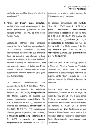Pr. Ary Queiroz Vieira Júnior
O Credo Apostólico
7
confissão dos cristãos diante do primeiro
mandamento".
4. “Creio em Deus”: Seus atributos.
“Atributos” são perfeições essenciais do Ser
divino, pertencentes igualmente às três
pessoas divinas – ao Pai, ao Filho e ao
Espírito Santo.
Costuma-se distinguir entre “atributos
incomunicáveis” e “atributos comunicáveis”.
Os primeiros consistem daquelas
características da divindade que somente
Deus as possui e que afirmam a Sua
“absoluta exaltação e incomparabilidade”
(Herman Bavinck). Os “comunicáveis”, por
sua vez, são aqueles atributos que Deus
comunicou às suas criaturas racionais e que
podemos ver refletidos nelas em certo grau
e de forma limitada.
Os atributos incomunicáveis são
autoexistência (Ex 3:14; Jo 5:26; At 17:25),
enquanto as criaturas têm existência
derivada (At 17:24, 26-28); independência
(Rm 11:36), enquanto as criaturas são
sempre dependentes; simplicidade (Jo
5:26) e unidade (Dt 6:4, 5), enquanto as
criaturas são compostas; imutabilidade (I
Sm 15:29; Ml 3:6; Tg 1:17), enquanto as
criaturas, porque imperfeitas, são mutáveis;
e infinidade quanto tempo (eternidade; I
Tm 6:16) e quanto ao espaço
(onipresença ou imensidão; Sl 139:7-12),
enquanto as criaturas estão sujeitas às
limitações de tempo e espaço.
Os atributos comunicáveis são vontade
(Rm 9:18; 11:33-36; Dn 4:17, 25, 32, 35) e
poder soberanos; conhecimento
(onisciência) e sabedoria (Sl 139; Is 42:9;
46:9, 10; Jo 21:17; Rm 11:33); justiça (Gn
18:25; Sl 58:10, 11), santidade (Hc 1:13; Is
6), veracidade ou fidelidade (Dt 7:9; I Jo
1:9; Ap 6:10, 11 e 19:2); e amor (I Jo 4:8,
16), bondade (Mc 10:18; Sl 145:17),
misericórdia (Lc 6:35, 36) e paciência (Rm
2:4; Na 1:3; Ne 9:17).
5. "Creio em Deus, o Pai". "Pai" (gr. 'pater') é
o Nome da Primeira Pessoa da Trindade
revelado de forma clara no Novo
Testamento e que A distingue do Filho e do
Espírito Santo. “Pai” - ressalte-se -, é o
atributo pessoal da Primeira Pessoa da
Trindade.
Embora Deus seja, já no Antigo
Testamento, chamado de Pai da nação de
Israel (Ex 4:22, 23; Dt 14:1, 2; 32:5, 6; Os
11:1) e, no sentido de ser criador e
sustentador das criaturas, seja Pai de todos
os homens (At 17:26, 28), o ensino
prevalecente do Novo Testamento é que
Deus é o Pai do Senhor Jesus e o Pai dos
filhos que adotou e regenerou, os salvos em
Cristo. Sobre isso discorreremos com mais
pormenores.
 