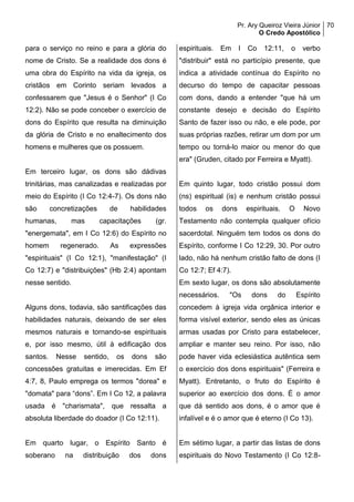 Pr. Ary Queiroz Vieira Júnior
O Credo Apostólico
70
para o serviço no reino e para a glória do
nome de Cristo. Se a realidade dos dons é
uma obra do Espírito na vida da igreja, os
cristãos em Corinto seriam levados a
confessarem que "Jesus é o Senhor" (I Co
12:2). Não se pode conceber o exercício de
dons do Espírito que resulta na diminuição
da glória de Cristo e no enaltecimento dos
homens e mulheres que os possuem.
Em terceiro lugar, os dons são dádivas
trinitárias, mas canalizadas e realizadas por
meio do Espírito (I Co 12:4-7). Os dons não
são concretizações de habilidades
humanas, mas capacitações (gr.
"energemata", em I Co 12:6) do Espírito no
homem regenerado. As expressões
"espirituais" (I Co 12:1), "manifestação" (I
Co 12:7) e "distribuições" (Hb 2:4) apontam
nesse sentido.
Alguns dons, todavia, são santificações das
habilidades naturais, deixando de ser eles
mesmos naturais e tornando-se espirituais
e, por isso mesmo, útil à edificação dos
santos. Nesse sentido, os dons são
concessões gratuitas e imerecidas. Em Ef
4:7, 8, Paulo emprega os termos "dorea" e
"domata" para “dons”. Em I Co 12, a palavra
usada é "charismata", que ressalta a
absoluta liberdade do doador (I Co 12:11).
Em quarto lugar, o Espírito Santo é
soberano na distribuição dos dons
espirituais. Em I Co 12:11, o verbo
"distribuir" está no particípio presente, que
indica a atividade contínua do Espírito no
decurso do tempo de capacitar pessoas
com dons, dando a entender "que há um
constante desejo e decisão do Espírito
Santo de fazer isso ou não, e ele pode, por
suas próprias razões, retirar um dom por um
tempo ou torná-lo maior ou menor do que
era" (Gruden, citado por Ferreira e Myatt).
Em quinto lugar, todo cristão possui dom
(ns) espiritual (is) e nenhum cristão possui
todos os dons espirituais. O Novo
Testamento não contempla qualquer ofício
sacerdotal. Ninguém tem todos os dons do
Espírito, conforme I Co 12:29, 30. Por outro
lado, não há nenhum cristão falto de dons (I
Co 12:7; Ef 4:7).
Em sexto lugar, os dons são absolutamente
necessários. "Os dons do Espírito
concedem à igreja vida orgânica interior e
forma visível exterior, sendo eles as únicas
armas usadas por Cristo para estabelecer,
ampliar e manter seu reino. Por isso, não
pode haver vida eclesiástica autêntica sem
o exercício dos dons espirituais" (Ferreira e
Myatt). Entretanto, o fruto do Espírito é
superior ao exercício dos dons. É o amor
que dá sentido aos dons, é o amor que é
infalível e é o amor que é eterno (I Co 13).
Em sétimo lugar, a partir das listas de dons
espirituais do Novo Testamento (I Co 12:8-
 