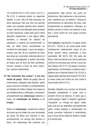Pr. Ary Queiroz Vieira Júnior
O Credo Apostólico
71
10; 12:28-30; Ef 4:11; Rm 12:6-8; I Co 7:7; I
Pe 4:11), é possível extrair as seguintes
ilações: a uma, não há lista exaustiva de
dons espirituais, fato que não nos permite
saber com precisão quantos dons existem;
a duas, não há uma definição clara de todos
os dons espirituais, razão pela qual é difícil
descobrir exatamente o que alguns deles
denotam, a exemplo de "palavra da
sabedoria" e “palavra de conhecimento”; a
três, as listas foram mencionadas no
contexto de cada igreja, o que nos obriga a
concluir que não há um repertório de dons
que deve ser vivenciado uniformemente em
todas as congregações; a quatro, das listas
se deduz que há dons de falar (profetizar,
ensinar, exortar) e dons de amar (servir,
dar, mostrar misericórdia).
56.“Na comunhão dos santos”: o uso dos
meios de graça. “Meios de graça” são os
instrumentos utilizados pelo Espírito, pelos
quais comunica ordinária e constantemente
as bênçãos de Cristo à Igreja com vistas ao
seu fortalecimento e edificação, e consistem
principalmente das ordenanças (batismo e
Ceia), da ministração da Palavra e da
oração.
Sobre as ordenanças, cumpre-nos colocar
de pronto que se tratam de uma concessão
da graça de Deus aos homens e não,
primariamente, um serviço dos homens a
Deus. Às ordenanças tão somente nos
submetemos. Não somos nós quem as
produzimos. Não batizamos a nós mesmos,
mas sujeitamo-nos ao batismo. Tampouco
administramos os elementos da Ceia, mas
simplesmente os recebemos. Ademais, os
fatores comuns à Ceia e ao batismo é que
são o sinal visível de uma graça invisível
equivalente.
Pelo batismo, adentramos na igreja visível
(At 2:41; 19:3-5) e, de nossa parte, tanto
confessamos publicamente nossa fé em
Cristo quanto nossa submissão à Sua
autoridade (Mt 28:19, 20). Da parte de
Deus, é Ele nos dando uma marca pela qual
confirma a promessa que somos o povo de
Sua aliança (Cl 2:11). As graças invisíveis
significadas e confirmadas no batismo são o
batismo com o Espírito Santo (I Co 12:13), a
regeneração operada pelo Espírito (Tt 3:5) e
a nossa união com Cristo em Sua morte e
ressurreição (Rm 6:3-11).
Questão debatida que envolve as diversas
tradições protestantes é saber qual a
(exata?) forma de batismo. É certo que o
verbos gregos “bapto” e “baptizo” significam
“mergulhar” ou “imergir em água”, razão
pela qual tem-se defendido (principalmente
pelos irmãos batistas e pentecostais de
várias correntes históricas e doutrinárias)
que a única forma válida do batismo cristão
é a imersionista.
 