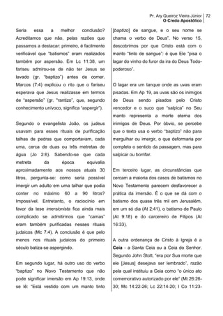 Pr. Ary Queiroz Vieira Júnior
O Credo Apostólico
72
Seria essa a melhor conclusão?
Acreditamos que não, pelas razões que
passamos a destacar: primeiro, é facilmente
verificável que “batismos” eram realizados
também por aspersão. Em Lc 11:38, um
fariseu admirou-se de não ter Jesus se
lavado (gr. “baptizo”) antes de comer.
Marcos (7:4) explicou o rito que o fariseu
esperava que Jesus realizasse em termos
de “aspersão” (gr. "rantizo”, que, segundo
conhecimento unívoco, significa “aspergir”).
Segundo o evangelista João, os judeus
usavam para esses rituais de purificação
talhas de pedras que comportavam, cada
uma, cerca de duas ou três metretas de
água (Jo 2:6). Sabendo-se que cada
metreta da época equivalia
aproximadamente aos nossos atuais 30
litros, pergunta-se: como seria possível
imergir um adulto em uma talhar que podia
conter no máximo 60 a 90 litros?
Impossível. Entretanto, o raciocínio em
favor da tese imersionista fica ainda mais
complicado se admitirmos que “camas”
eram também purificadas nesses rituais
judaicos (Mc 7:4). A conclusão é que pelo
menos nos rituais judaicos do primeiro
século batiza-se aspergindo.
Em segundo lugar, há outro uso do verbo
“baptizo” no Novo Testamento que não
pode significar imersão em Ap 19:13, onde
se lê: “Está vestido com um manto tinto
[baptizo] de sangue, e o seu nome se
chama o verbo de Deus”. No verso 15,
descobrimos por que Cristo está com o
manto “tinto de sangue”: é que Ele “pisa o
lagar do vinho do furor da ira do Deus Todo-
poderoso”.
O lagar era um tanque onde as uvas eram
pisadas. Em Ap 19, as uvas são os inimigos
de Deus sendo pisados pelo Cristo
vencedor e o suco que “salpica” no Seu
manto representa a morte eterna dos
inimigos de Deus. Por óbvio, se percebe
que o texto usa o verbo “baptizo” não para
mergulhar ou imergir, o que deformaria por
completo o sentido da passagem, mas para
salpicar ou borrifar.
Em terceiro lugar, as circunstâncias que
cercam a maioria dos casos de batismos no
Novo Testamento parecem desfavorecer a
prática da imersão. É o que se dá com o
batismo dos quase três mil em Jerusalém,
em um só dia (At 2:41), o batismo de Paulo
(At 9:18) e do carcereiro de Filipos (At
16:33).
A outra ordenança de Cristo à Igreja é a
Ceia - a Santa Ceia ou a Ceia do Senhor.
Segundo John Stott, “era por Sua morte que
ele [Jesus] desejava ser lembrado”, razão
pela qual instituiu a Ceia como “o único ato
comemorativo autorizado por ele” (Mt 26:26-
30; Mc 14:22-26; Lc 22:14-20; I Co 11:23-
 
