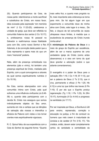 Pr. Ary Queiroz Vieira Júnior
O Credo Apostólico
73
25). Quando participamos da Ceia, de
nossa parte: relembramos a morte sacrificial
e substitutiva de Cristo, em nosso favor,
ideia evocada pela expressão “em memória
de mim” (I Co 11:23-25); celebramos a
unidade da igreja, que deve ser refletida na
comunhão fraterna dos santos (I Co 10:17);
e, professamos nossa fé pessoal no
Salvador e reafirmamos nossa fidelidade
para com Ele, como nosso Senhor e Rei.
Ademais, é da convicção deste pastor que a
Ceia representa e opera mais do que um
mero “memorial” poderia.
Nela, além da presença simbolizada nos
elementos (pão e vinho), há também uma
presença espiritual de Cristo, mediada pelo
Espírito, com a qual comungamos e através
da qual somos espiritualmente nutridos (I
Co 10:16).
Na Ceia, somos abençoados com uma
comunhão íntima com Cristo, pela qual
sofremos uma influência vivificante (Jo 6:48-
58) e, quando dela participamos com a
devida fé, Cristo nos assegura que somos
individualmente objetos do Seu amor,
aumenta em nós a certeza que as bênçãos
da salvação são nossas e intensifica a
eficácia da Palavra com vistas a nos tornar
crentes mais espiritualmente vigorosos.
R. C. Sproul falou de sua experiência com a
Ceia do Senhor da seguinte forma: “Quanto
mais velho fico, e quanto mais progrido na
fé, mais importante esta ordenança se torna
para mim. Se há algum lugar em que
experimento a comunhão doce de minha
alma com Cristo, este lugar é a mesa... De
fato, a doçura de tal comunhão às vezes
ultrapassa meus limites, à medida que a
exuberância da presença de Cristo inunda
minha alma”.
57.A ministração da Palavra de Deus é o
meio de graça do Espírito por excelência,
além de ser a marca suprema de uma
verdadeira igreja de Cristo (como antes
observamos) e o eixo em torno do qual
deve gravitar a adoração (sobre o que
adiante comentaremos).
O evangelho é o poder de Deus para a
salvação (Rm 1:16; I Co 1:18; Ef 1:13), por
ser a palavra de Deus (I Ts 2:13), que é
viva, permanente e eficaz (I Pe 1:25; Hb
4:12) e uma luz que brilha nas trevas (II Pe
1:19). É por ela que o Espírito produz
regeneração (Tg 1:18; I Pe 1:23), fé (Rm
10:17), iluminação (II Co 4:4-6) e progresso
na santidade (Jo 17:17).
Por ser inspirada por Deus, a Escritura é útil
para ensino, repreensão, correção e
educação na justiça, a fim de conduzir os
homens que nela creem à maturidade de
conduta e de caráter (II Tm 3:16, 17). “Os
cristãos, então, devem estar completamente
certos da seriedade e centralidade da
 