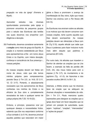 Pr. Ary Queiroz Vieira Júnior
O Credo Apostólico
74
pregação na vida da igreja” (Ferreira e
Myatt).
Aproveitar estudos nas diversas
oportunidades promovidas pela igreja e
promover encontros de pequenos grupos
para o estudo das Escrituras são tarefas
nas quais devemos nos empenhar com
diligência e devoção.
58.Finalmente, devemos considerar seriamente
a oração como meio de graça do Espírito. A
oração é a maneira estabelecida por Deus
para apresentarmos a Ele - em nome Jesus
Cristo e no Espírito, com inteira devoção,
confiança e consciência de Sua presença -,
nossas petições.
As nossas orações devem ser feitas em
nome de Jesus, visto que não temos
méritos próprios para comparecermos
perante Deus (I Tm 2:5; Jo 14:6; Ef 3:11,
12; Cl 3:17). Portanto, é absolutamente
necessário que nos aproximemos de Deus
confiantes nos méritos de Cristo e na
eficácia da Sua obra e completamente
esvaziados de todo e qualquer senso de
justiça própria (Hb 7:25; 10:19-22).
Embora, a princípio, possamos orar por
quaisquer desejos e necessidades lícitos,
sabendo que Ele nos responderá conforme
a Sua vontade (I Jo 5:14), devemos priorizar
aqueles pedidos que redundam em maior
glória a Deus e promovem o avanço da
manifestação do Seu reino, lição que nosso
Senhor nos ensinou com o Pai Nosso (Mt
6:9-13).
As Escrituras nos ensinam sobre as atitudes
e os motivos que não devem concorrer com
nossas orações, tanto quanto aqueles que
lhes devem acompanhar. As nossas
petições devem ser oferecidas a Deus com
fé (Tg 5:15), aquela atitude que sabe que
Deus é poderoso para fazer inclusive muito
mais além daquilo que pedimos e
pensamos (Ef 3:20).
Por outro lado, há atitudes que impedem o
Senhor de atender as orações que se Lhe
fazem, a exemplo da falta de perdão (Mt
5:23, 24), dos maus tratos para com a
esposa (I Pe 3:7), do mundanismo e do
egoísmo (Tg 4:1-3), da hipocrisia e dos
pecados ocultos (Mt 6:5; Is 59:1, 2).
Ademais, a Bíblia ensina que há diversos
tipos de oração que se adéquam às
diversas situações e necessidades da vida.
Em I Tm 2:1, Paulo menciona quatro
expressões para designar as orações que a
igreja deve fazer em favor daqueles que se
acham em posição de autoridade, quais
sejam: “súplicas”, “orações”, “intercessões”
e “ações de graças”.
 