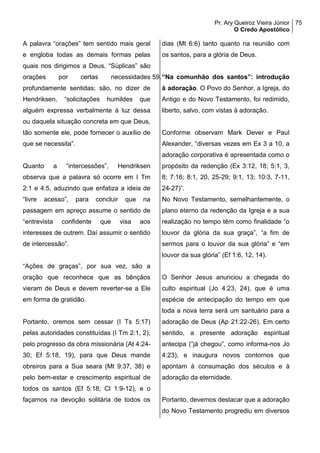 Pr. Ary Queiroz Vieira Júnior
O Credo Apostólico
75
A palavra “orações” tem sentido mais geral
e engloba todas as demais formas pelas
quais nos dirigimos a Deus. “Súplicas” são
orações por certas necessidades
profundamente sentidas; são, no dizer de
Hendriksen, “solicitações humildes que
alguém expressa verbalmente à luz dessa
ou daquela situação concreta em que Deus,
tão somente ele, pode fornecer o auxílio de
que se necessita”.
Quanto a “intercessões”, Hendriksen
observa que a palavra só ocorre em I Tm
2:1 e 4:5, aduzindo que enfatiza a ideia de
“livre acesso”, para concluir que na
passagem em apreço assume o sentido de
“entrevista confidente que visa aos
interesses de outrem. Daí assumir o sentido
de intercessão”.
“Ações de graças”, por sua vez, são a
oração que reconhece que as bênçãos
vieram de Deus e devem reverter-se a Ele
em forma de gratidão.
Portanto, oremos sem cessar (I Ts 5:17)
pelas autoridades constituídas (I Tm 2:1, 2),
pelo progresso da obra missionária (At 4:24-
30; Ef 5:18, 19), para que Deus mande
obreiros para a Sua seara (Mt 9:37, 38) e
pelo bem-estar e crescimento espiritual de
todos os santos (Ef 5:18; Cl 1:9-12), e o
façamos na devoção solitária de todos os
dias (Mt 6:6) tanto quanto na reunião com
os santos, para a glória de Deus.
59.“Na comunhão dos santos”: introdução
à adoração. O Povo do Senhor, a Igreja, do
Antigo e do Novo Testamento, foi redimido,
liberto, salvo, com vistas à adoração.
Conforme observam Mark Dever e Paul
Alexander, “diversas vezes em Ex 3 a 10, a
adoração corporativa é apresentada como o
propósito da redenção (Ex 3:12, 18; 5:1, 3,
8; 7:16; 8:1, 20, 25-29; 9:1, 13; 10:3, 7-11,
24-27)”.
No Novo Testamento, semelhantemente, o
plano eterno da redenção da Igreja e a sua
realização no tempo têm como finalidade “o
louvor da glória da sua graça”, “a fim de
sermos para o louvor da sua glória” e “em
louvor da sua glória” (Ef 1:6, 12, 14).
O Senhor Jesus anunciou a chegada do
culto espiritual (Jo 4:23, 24), que é uma
espécie de antecipação do tempo em que
toda a nova terra será um santuário para a
adoração de Deus (Ap 21:22-26). Em certo
sentido, a presente adoração espiritual
antecipa (“já chegou”, como informa-nos Jo
4:23), e inaugura novos contornos que
apontam à consumação dos séculos e à
adoração da eternidade.
Portanto, devemos destacar que a adoração
do Novo Testamento progrediu em diversos
 