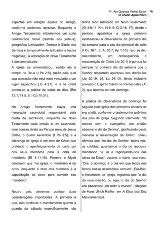 Pr. Ary Queiroz Vieira Júnior
O Credo Apostólico
76
aspectos em relação àquela do Antigo,
conforme podemos apreciar. Enquanto o
Antigo Testamento informa-nos um culto
centralizado racial (restrito aos judeus),
geográfica (Jerusalém, Templo e Santo dos
Santos) e temporalmente (sábados e festas
religiosas), a adoração do Novo Testamento
é descentralizada.
A Igreja se universalizou, sendo ela o
templo de Deus (I Pe 2:5), razão pela qual
sua adoração não está mais vinculada a um
lugar específico (Jo 4:21), e a fé cristã
tornou-se a prática de todos os dias (Rm
12:1; 14:5, 6; I Co 10:31).
No Antigo Testamento, havia uma
hierarquia sacerdotal responsável pela
oferta de sacrifícios, enquanto no Novo
Testamento cada cristão é um sacerdote,
com acesso direto ao Pai por meio de Jesus
Cristo, o Sumo sacerdote (I Pe 2:5), e a
liderança da Igreja é um dom de Cristo que
pretende o aperfeiçoamento de cada um
dos seus membros para a obra do
ministério (Ef 4:11-16). Ferreira e Myatt
concluem que “na igreja, o ministério é do
povo, enquanto a obra dos ministros é a
capacitação do povo para cumprir seu
ministério”.
Noutro giro, devemos pontuar duas
considerações importantes. A primeira é
que, não obstante o mandamento quanto à
guarda do sábado especificamente não
tenha sido ratificado no Novo testamento
(Gl 4:8-11; Rm 14:5, 6; Cl 2:16, 17), desde o
período apostólico a igreja primitiva
estabeleceu a observância do primeiro dia
da semana para o seu dia principal de culto
(I Co 16:1, 2; At 20:7; Ap 1:10). Isso se deu
naturalmente, em consequência à
ressurreição de Cristo (Jo 20:1) e porque foi
sempre no primeiro dia da semana que o
Senhor ressurreto apareceu aos discípulos
(Jo 20:19, 26; Lc 24:13), tendo inclusive
enviado o Espírito Santo no Pentecostes (At
2), que ocorreu em um domingo.
A prática da observância do domingo foi
seguida pela igreja dos primeiros séculos da
era cristã, conforme o testemunho unânime
dos pais da igreja. Segundo Clemente, “de
acordo com o evangelho, um cristão
observa ‘o dia do Senhor’, glorificando desta
maneira a ressurreição de Cristo”. Irineu
afirmou que “no dia do Senhor, todos nós,
os cristãos, guardamos o dia de repouso,
meditando na lei e regozijando-nos nas
obras de Deus”. Justino, o mártir, escreveu:
“Ora, o domingo é o dia em que todos nós
temos nossa assembleia comum”. Eusébio,
o historiador da Igreja, registrou que “o dia
da ressurreição, ou seja, o dia do Senhor
era observado em todo o mundo” (citações
de Hans Ulrich Reifler, em A Ética dos Dez
Mandamentos).
 