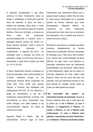 Pr. Ary Queiroz Vieira Júnior
O Credo Apostólico
77
A segunda consideração é que Deus
continua no Novo Testamento, como no
Antigo, a estabelecer o modo pelo qual Ele
deve ser adorado. É dizer, em toda a
história da redenção, Deus fixou o modo
como o Seu povo deveria adorá-lO. Quando
libertou o Seu povo do Egito, o conduziu ao
Sinai, onde lhe prescreveu
pormenorizadamente a maneira como a
adoração deveria ocorrer (Ex 20-40; Lv).
Quem deveria sacrificar, onde e como foi
detalhadamente informado. Um
mandamento - o segundo (Ex 20:4) -, foi
outorgado para a proteção da forma de
adoração, e logo no início ficou claro que o
desrespeito a essa forma poderia ser fatal
(Lv 10:1-3; Ex 32).
O Novo Testamento introduz mudanças na
forma de adoração, como antes anotado (Jo
4:19-24), sobretudo porque as leis
cerimoniais levíticas foram cumpridas em
Cristo (Rm 10:4), tendo sido apenas
“figuras” e “sombra” das realidades que
prefiguravam (Hb 9:23; 10:1-4). Ademais, a
Igreja se universalizou e, por ser o
cristianismo essencialmente universal, não
encontramos no Novo Testamento uma
ordem litúrgica com perfil estático a ser
minuciosamente seguido em todas as
culturas do mundo.
Segundo Ralph P. Martin, “não há,
naturalmente, nenhum lugar no Novo
Testamento que claramente afirme que a
igreja tivesse qualquer ordem fixa de culto,
e muito pouca informação nos é passada
quanto às formas externas que eram
empregadas”. Segundo Marrtin, os
“escritores do Novo Testamento
preocupam-se muito mais com os princípios
da adoração e com o espírito que motiva a
oferta de louvor a Deus”.
Entretanto, permanece a verdade que Deus
continua estabelecendo as formas
exteriores e as atitudes interiores requeridas
à adoração que o Seu povo deve prestar-
Lhe, mesmo sob a administração da Nova
Aliança. Ou seja, “tudo o que fazemos na
adoração corporativa deve ser claramente
fundamentado nas Escrituras” (Mark Dever
e Paul Alexander), noção que se traduz no
Princípio Regulador do Culto. Assim, pela
Palavra, Deus nos diz como Ele quer ser
adorado, com que elementos formais e com
qual atitude do coração, temas sobre os
quais nos debruçaremos a seguir.
60.“Na comunhão dos santos”: os
elementos formais da adoração. Quanto à
forma, podemos dizer que o culto deve ser
a prática de (1) ler a Palavra, (2) orar a
Palavra, (3) pregar/ouvir a Palavra, (4)
cantar a Palavra, (5) ver a Palavra (nas
ordenanças), (6) viver a Palavra (nas
ofertas e expressões de amor fraternal) e
(7) confessar a Palavra (recitando credos
 