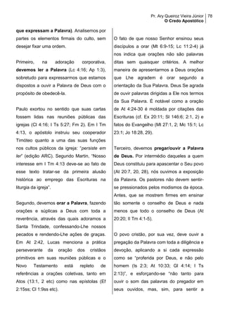 Pr. Ary Queiroz Vieira Júnior
O Credo Apostólico
78
que expressam a Palavra). Analisemos por
partes os elementos firmais do culto, sem
desejar fixar uma ordem.
Primeiro, na adoração corporativa,
devemos ler a Palavra (Lc 4:16; Ap 1:3),
sobretudo para expressarmos que estamos
dispostos a ouvir a Palavra de Deus com o
propósito de obedecê-la.
Paulo exortou no sentido que suas cartas
fossem lidas nas reuniões públicas das
igrejas (Cl 4:16; I Ts 5:27; Fm 2). Em I Tm
4:13, o apóstolo instruiu seu cooperador
Timóteo quanto a uma das suas funções
nos cultos públicos da igreja: “persiste em
ler” (edição ARC). Segundo Martin, “Nosso
interesse em I Tm 4:13 deve-se ao fato de
esse texto tratar-se da primeira alusão
histórica ao emprego das Escrituras na
liturgia da igreja”.
Segundo, devemos orar a Palavra, fazendo
orações e súplicas a Deus com toda a
reverência, através das quais adoramos a
Santa Trindade, confessando-Lhe nossos
pecados e rendendo-Lhe ações de graças.
Em At 2:42, Lucas menciona a prática
perseverante da oração dos cristãos
primitivos em suas reuniões públicas e o
Novo Testamento está repleto de
referências a orações coletivas, tanto em
Atos (13:1, 2 etc) como nas epístolas (Ef
2:15ss; Cl 1:9ss etc).
O fato de que nosso Senhor ensinou seus
discípulos a orar (Mt 6:9-15; Lc 11:2-4) já
nos indica que orações não são palavras
ditas sem quaisquer critérios. A melhor
maneira de apresentarmos a Deus orações
que Lhe agradem é orar segundo a
orientação da Sua Palavra. Deus Se agrada
de ouvir palavras dirigidas a Ele nos termos
da Sua Palavra. É notável como a oração
de At 4:24-30 é moldada por citações das
Escrituras (cf. Ex 20:11; Sl 146:6; 2:1, 2) e
fatos do Evangelho (Mt 27:1, 2; Mc 15:1; Lc
23:1; Jo 18:28, 29).
Terceiro, devemos pregar/ouvir a Palavra
de Deus. Por intermédio daqueles a quem
Deus constituiu para apascentar o Seu povo
(At 20:7, 20, 28), nós ouvimos a exposição
da Palavra. Os pastores não devem sentir-
se pressionados pelos modismos da época.
Antes, que se mostrem firmes em ensinar
tão somente o conselho de Deus e nada
menos que todo o conselho de Deus (At
20:20; II Tm 4:1-5).
O povo cristão, por sua vez, deve ouvir a
pregação da Palavra com toda a diligência e
devoção, aplicando a si cada expressão
como se “proferida por Deus, e não pelo
homem (Is 2:3; At 10:33; Gl 4:14; I Ts
2:13)”, e esforçando-se “não tanto para
ouvir o som das palavras do pregador em
seus ouvidos, mas, sim, para sentir a
 