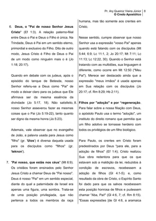 Pr. Ary Queiroz Vieira Júnior
O Credo Apostólico
8
6. Deus, o "Pai de nosso Senhor Jesus
Cristo" (Ef 1:3). A relação paterno-filial
entre Deus o Pai e Deus o Filho é única. Na
Trindade, Deus é Pai em um sentido eterno,
primordial e exclusivo do Filho. Dito de outro
modo, Jesus Cristo é Filho de Deus o Pai
de um modo como ninguém mais o é (Jo
1:18; 20:17).
Quando em debate com os judeus, após o
episódio do tanque de Betesda, nosso
Senhor referiu-se a Deus como "Pai" de
modo a deixar claro para os judeus que Ele
afirmava ser da mesma essência da
divindade (Jo 5:17, 18). Não satisfeito,
nosso Senhor asseverou fazer as mesmas
coisas que o Pai (Jo 5:19-22), tanto quanto
ser digno da mesma honra (Jo 5:23).
Ademais, vale observar que no evangelho
de João, a palavra usada para Jesus como
"filho" (gr. 'Uios') é diversa daquela usada
para os discípulos como "filhos" (gr.
'teknon').
7. "Pai nosso, que estás nos céus" (Mt 6:9).
Os cristãos foram ensinados pelo Senhor
Jesus Cristo a chamar Deus de "Pai nosso".
Deus é nosso "Pai" em um sentido especial,
diante do qual a paternidade de Israel era
apenas uma figura, uma sombra. Trata-se
de uma posição privilegiada, que não
pertence a todos os membros da raça
humana, mas tão somente aos crentes em
Cristo.
Nesse sentido, cumpre observar que nosso
Senhor usa a expressão "vosso Pai" apenas
quando está falando com os discípulos (Mt
5:44; 6:9; Lc 11:1, 2; Jo 20:17; Mt 7:11; Lc
11:13; Lc 12:22, 30). Quando o Senhor está
tratando com as multidões, sua linguagem é
diferente, como ocorre em Mt 12:50 ("Meu
Pai"). Merece ser destacado ainda que a
expressão "meus irmãos" é usada apenas
em Sua relação com os discípulos (Jo
20:17; cf. Rm 8:29; Hb 2:11).
8. Filhos por "adoção" e por “regeneração.
Para falar sobre a nossa filiação com Deus,
o apóstolo Paulo usa o termo "adoção", um
instituto do direito romano que permitia que
um filho adotivo se tornasse herdeiro com
todos os privilégios de um filho biológico.
Para Paulo, os crentes em Cristo foram
predestinados por Deus "para ele, para a
adoção de filhos" (Ef 1:4); Cristo realizou
Sua obra redentora para que os que
estavam sob a maldição da lei, reduzidos à
condição de escravos, recebessem a
adoção de filhos (Gl 4:1-5); e, como
resultado da obra de Cristo, o Espírito Santo
foi dado para que os salvos recebessem
esta posição honrosa de filhos e pudessem
chamar "Aba, Pai!" (Gl 4:6, 7; cf. Rm 8:15).
"Essas expressões [de Gl 4:6, a aramaica
 