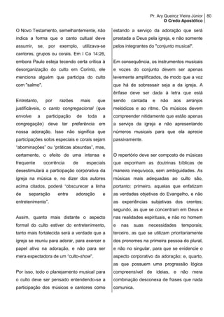 Pr. Ary Queiroz Vieira Júnior
O Credo Apostólico
80
O Novo Testamento, semelhantemente, não
indica a forma que o canto cultual deve
assumir, se, por exemplo, utilizava-se
cantores, grupos ou corais. Em I Co 14:26,
embora Paulo esteja tecendo certa crítica à
desorganização do culto em Corinto, ele
menciona alguém que participa do culto
com "salmo".
Entretanto, por razões mais que
justificáveis, o canto congregacional (que
envolve a participação de toda a
congregação) deve ter preferência em
nossa adoração. Isso não significa que
participações solos especiais e corais sejam
“abominações” ou “práticas absurdas”, mas,
certamente, o efeito de uma intensa e
frequente ocorrência de especiais
desestimulará a participação corporativa da
igreja na música e, no dizer dos autores
acima citados, poderá “obscurecer a linha
de separação entre adoração e
entretenimento”.
Assim, quanto mais distante o aspecto
formal do culto estiver do entretenimento,
tanto mais fortalecida será a verdade que a
igreja se reuniu para adorar, para exercer o
papel ativo na adoração, e não para ser
mera expectadora de um “culto-show”.
Por isso, todo o planejamento musical para
o culto deve ser pensado entendendo-se a
participação dos músicos e cantores como
estando a serviço da adoração que será
prestada a Deus pela igreja, e não somente
pelos integrantes do "conjunto musical".
Em consequência, os instrumentos musicais
e vozes do conjunto devem ser apenas
levemente amplificados, de modo que a voz
que há de sobressair seja a da igreja. A
ênfase deve ser dada à letra que está
sendo cantada e não aos arranjos
melódicos e ao ritmo. Os músicos devem
compreender nitidamente que estão apenas
a serviço da igreja e não apresentando
números musicais para que ela aprecie
passivamente.
O repertório deve ser composto de músicas
que exponham as doutrinas bíblicas de
maneira inequívoca, sem ambiguidades. As
músicas mais adequadas ao culto são,
portanto: primeiro, aquelas que enfatizam
as verdades objetivas do Evangelho, e não
as experiências subjetivas dos crentes;
segundo, as que se concentram em Deus e
nas realidades espirituais, e não no homem
e nas suas necessidades temporais;
terceiro, as que se utilizam prioritariamente
dos pronomes na primeira pessoa do plural,
e não no singular, para que se evidencie o
aspecto corporativo da adoração; e, quarto,
as que possuem uma progressão lógica
compreensível de ideias, e não mera
combinação desconexa de frases que nada
comunica.
 