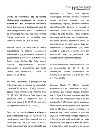 Pr. Ary Queiroz Vieira Júnior
O Credo Apostólico
81
Quinto, as ordenanças são as formas
biblicamente autorizadas de vermos a
Palavra de Deus. Percebe-se claramente
como Deus deseja a participação ativa de
toda a igreja no culto, quando consideramos
as ordenanças. Frise-se, elas são as formas
únicas autorizadas e permitidas para
vermos a Palavra de Deus no culto.
Todavia, vê-se que nelas não há meros
expectadores. No batismo, recebemos o
selo visível da graça invisível e professamos
publicamente a nossa fé e submissão a
Cristo como Senhor. Na Ceia, somos
nutridos espiritualmente enquanto
professamos e anunciamos que Cristo
morreu para recebermos o perdão de
pecados (I Co 11:26).
No Novo Testamento, a participação nas
ordenanças não é opcional ao discipulado
cristão (Mt 28:19; I Co 11:23-25). O batismo
seguia invariavelmente a fé (At 2:41; 8:12,
36, 37; 9:18; 22:16) e a Ceia deveria ser
partilhada com a santidade que a
ordenança exige (I Co 11:27-29), sob pena
do julgamento divino (I Co 11:30-32).
Sexto, no culto também vivemos a Palavra,
quando ofertamos (I Co 16:1-4; II Co 8, 9) e
manifestamos comunhão fraternal uns aos
outros (Ef 5:19; I Ts 5:26). Em I Co 16:1-4,
Paulo nos dá diretrizes para a adoração que
prestamos a Deus com nossas
contribuições: primeiro, devemos contribuir
porque sentimos empatia com os
necessitados; segundo, devemos contribuir
sistematicamente; terceiro, a menção a
ofertas no “primeiro dia da semana” – o dia
principal do culto da igreja - deixa evidente
que a contribuição é um sacrifício espiritual,
uma forma pela qual adoramos a Deus, um
elemento formal do culto; quarto, deve ser
proporcional à prosperidade que Deus
concede a cada um; e, quinto, deve ser
administrado com a participação de
pessoas reconhecidamente idôneas.
No Novo Testamento, além do cuidado com
os necessitados (II Co 8, 9), as
contribuições cristãs sustentavam os
missionários e os líderes locais (Gl 6:6; I Tm
5:17; Fp 4:15-20).
Segundo Ralph P. Martin, quando
apresentamos nosso dinheiro em adoração,
“declaramos que todas as riquezas emanam
dele (v. Ageu 2:8), estão sujeitas a ele (I Co
7:30, 31) e são oferecidas de volta a ele em
gratidão (Tg 1:17)”. Martin afirma ainda que
“Nenhum ato do culto público pode significar
tanto ou tão pouco quanto a entrega e a
recepção das nossas dádivas na casa de
Deus. Se contribuímos de modo impensado
e formal, o ato está destituído de toda
relevância e calor espiritual. Mas, se vemos
a oferta como parte inseparável de nossa
 