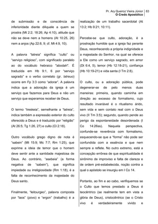Pr. Ary Queiroz Vieira Júnior
O Credo Apostólico
83
de submissão e de consciência de
inferioridade diante dAquele a quem se
prostra (Mt 2:2; 18:26; Ap 4:10), atitude que
não se deve nem a homens (At 10:25, 26)
nem a anjos (Ap 22:8, 9; cf. Mt 4:9, 10).
A palavra “latreia” significa “culto” ou
“serviço religioso”, com significado paralelo
ao do vocábulo hebraico "abodah". É
traduzida em Hb 9:1, 6 por “serviço
sagrado” e o verbo correlato (gr. latreuo)
ocorre em Fp 3:3 como “adorar”. A palavra
indica que a adoração da igreja é um
serviço que fazemos para Deus e não um
serviço que esperamos receber de Deus.
O termo “treskeia”, semelhante a “latreia”,
indica também a expressão exterior do culto
oferecido a Deus e é traduzido por “religião”
(At 26:5; Tg 1:26, 27) e culto (Cl 2:18).
Outro vocábulo grego digno de nota é
“sabein” (Mt 15:9; Mc 7:7; Rm 1:25), que
exprime a ideia de temor que o homem
deve sentir ante a santidade majestosa de
Deus. Ao contrário, “asebeia” (a forma
negativa de “sabein”), que significa
impiedade ou irreligiosidade (Rm 1:18), é a
falta de reconhecimento da majestade do
Deus santo.
Finalmente, “leitourgeo”, palavra composta
por “laos” (povo) e “ergon” (trabalho) é a
realização de um trabalho sacerdotal (At
13:2; Hb 9:21; 10:11).
Percebe-se que culto, adoração, é a
prostração humilde que a igreja faz perante
Deus, reconhecendo a própria indignidade e
a majestade do Senhor, na qual se oferece
a Ele como um serviço sagrado, em amor
(Dt 6:4, 5), temor (Hb 12:18-21), confiança
(Hb 10:19-21) e vida santa (I Tm 2:8).
O culto, ou a adoração pública, pode
degenerar-se de pelo menos duas
maneiras: primeira, quando caminha em
direção ao excesso de formalismo, cujo
resultado invariável é o ritualismo árido,
sem vida e sem contato real com o Deus
vivo (II Tm 3:5); segundo, quando pende ao
perigo da espontaneidade desordenada (I
Co 14:26ss). Naquela perspectiva,
confunde-se reverência com formalismo,
esquecendo-se que a “forma” não pode ser
confundida com a essência e que nem
sempre a reflete. No outro extremo, está a
concepção errônea de que espiritualidade é
sinônimo de improviso e falta de clareza e
de ordem pré-estabelecida, noção contra a
qual o apóstolo se insurgiu em I Co 14.
Portanto, ao fim e ao cabo, verifiquemos se
o Culto que temos prestado a Deus é
teocêntrico (se realmente tem em vista a
glória de Deus), cristocêntrico (se o Cristo
vivo é verdadeiramente vivido e
 