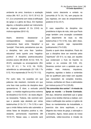 Pr. Ary Queiroz Vieira Júnior
O Credo Apostólico
85
ambiente de amor, brandura e aceitação
mútua (Mc 16:7; Jo 21:3, 15-17; Ef 4:2; Gl
6:1, 2) e unicamente com vistas à edificação
da igreja e a glória de Deus. Em hipótese
alguma, a disciplina poderá ser instrumento
de vingança pessoal (II Co 2:5-8) ou
motivos egoístas (Gl 6:1-5).
Assim, devemos desassociar a
correspondência necessária que
costumamos fazer entre “disciplina” e
“punição”. Para tanto, percebamos que ela,
a disciplina, tem uma face “positiva-
educativa” tanto quanto uma “negativa-
punitiva”. A disciplina positiva-educativa
envolve ensino (Mt 28:20; At 6:2; 19:9, 10;
20:27), exortação ou encorajamento (Rm
12:1; Ef 4:1; I Tm 4:13; Hb 10:25),
advertência ou admoestação (Cl 1:28; I Ts
5:12, 14) e repreensão (II Tm 4:2; Tt 1:13).
Por outro lado, há ocasiões em que
palavras não resolvem, momento em que
uma face mais punitiva da disciplina deve
apresentar-se. É dizer, a exclusão pela
igreja – a medida negativa-punitiva extrema
da disciplina (I Co 5:3-5) – às vezes afigura-
se necessária. Todavia, não ocorrerá sem
que o pecado seja atestado por várias
testemunhas (II Co 3:1; I Tm 5:19) e sem
que o irmão faltoso tenha sido submetido a
várias fases de disciplina positiva e, não
obstante, permanecido impenitente (Mt
18:15-17). Nesse caso, o excluído será
tratado como descrente e evitado na
comunhão (II Ts 3:6, 14), sem prejuízo de
seu regresso, em caso de arrependimento
posterior (II Co 2:5-7).
O caso específico da disciplina dos
presbíteros é digno de nota, visto que Paulo
exige também uma acusação constatada
pelo depoimento de duas ou três
testemunhas (I Tm 5:19), mas, além disso,
que seu pecado seja repreendido
publicamente (I Tm 5:20).
Quanto a quem deve disciplinar, Paulo diz
que a disciplina deve ser exercida pelos
“espirituais” (Gl 6:1), ou seja, por aqueles
que evidenciam o fruto do Espírito no
caráter e na conduta (Gl 5:22, 23).
Devemos concluir com o apóstolo que os
cristãos mais imaturos, impulsivos,
vingativos, egoístas e dados a contendas
não se qualificam para tratar com aqueles
que necessitam de corações brandos,
mansos, confiantes em Deus e estimulados
por motivos puros (II Tm 2:25-26).
63.“Na comunhão dos santos”: A missão da
Igreja ao mundo - a Grande Comissão.
Até aqui, deixamos assentado que a igreja
possui cinco tarefas internas a realizar, com
vistas à edificação dos santos e à glória de
Deus: os mandamentos da mutualidade, o
exercício dos dons espirituais, o uso
diligente dos meios de graça, a adoração e
a disciplina. Agora, nesse passo da nossa
caminhada, voltar-nos-emos à missão da
 