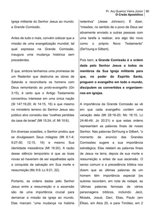 Pr. Ary Queiroz Vieira Júnior
O Credo Apostólico
86
Igreja militante do Senhor Jesus ao mundo:
a Grande Comissão.
Antes de tudo o mais, convém colocar que a
missão de uma evangelização mundial, tal
qual expressa na Grande Comissão,
inaugura uma mudança histórica sem
precedentes.
É que, embora tenhamos uma promessa de
um Redentor que destruiria as obras de
Satanás e reconciliaria os homens com
Deus remontando ao proto-evangelho (Gn
3:15), é certo que o Antigo Testamento
concentrou interesse em uma única nação
(Sl 147:19,20; At 14:15, 16) e que mesmo
no ministério terreno do Senhor Jesus seu
público alvo consistiu das “ovelhas perdidas
da casa de Israel” (Mt 15:24; cf. Mt 10:6).
Em diversas ocasiões, o Senhor proibiu que
se divulgassem Seus milagres (Mt 8:1-4;
9:27-30; 12:15, 16) e mesmo Sua
identidade messiânica (Mt 16:20). A razão
desse silêncio temporário é que as boas
novas só haveriam de ser espalhadas após
a conquista da salvação em Sua morte e
ressurreição (Mc 9:9; Lc 9:21, 22).
Portanto, as ordens dadas pelo Senhor
Jesus entre a ressurreição e a ascensão
são de uma importância crucial para
demarcar a missão da igreja ao mundo.
Elas marcam “uma mudança na história
redentiva” (Jesse Johnson). É dizer,
“missões, no sentido de o povo de Deus ser
ativamente enviado a outras pessoas com
uma tarefa a realizar, era algo tão novo
como o próprio Novo Testamento”
(DeYoung e Gilbert).
Pois bem, a Grande Comissão é a ordem
dada pelo Senhor Jesus a todos os
membros da Sua Igreja militante para
que, no poder do Espírito Santo,
preguem o evangelho em todo o mundo,
discipulem os convertidos e organizem-
nos em igrejas.
A importância da Grande Comissão se vê
em que cada evangelho contém uma
variação dela (Mt 28:18-20; Mc 16:15; Lc
24:46-49; Jo 20:21) e que estas ordens
representam as palavras finais de nosso
Senhor. Nas palavras DeYoung e Gilbert, “o
momento de anúncio das Grandes
Comissões sugere a sua importância
estratégica. Elas relatam as palavras finais
de Jesus na terra, depois de sua morte e
ressurreição e antes de sua ascensão. O
senso comum e a precedência bíblica nos
dizem que as últimas palavras de um
homem têm importância especial [os
autores recordam, em nota de rodapé, as
‘últimas palavras famosas de vários
personagens bíblicos, incluindo Jacó,
Moisés, Josué, Davi, Elias, Paulo (em
Éfeso, em Atos 20, e para Timóteo, em 2
 