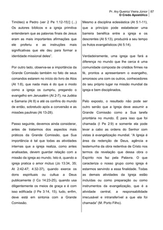 Pr. Ary Queiroz Vieira Júnior
O Credo Apostólico
87
Timóteo) e Pedro (ver 2 Pe 1:12-15)’] (...)
Os autores bíblicos e a igreja primitiva
entenderam que as palavras finais de Jesus
eram as mais importantes afirmações que
ele proferiu e as instruções mais
significativas que ele deu para formar a
identidade missional deles”.
Por outro lado, observa-se a importância da
Grande Comissão também no fato de seus
comandos estarem no início do livro de Atos
(At 1:8), que nada mais é do que o modo
como a igreja os cumpriu, pregando o
evangelho em Jerusalém (At 2-7), na Judéia
e Samaria (At 8) e até os confins do mundo
de então, sobretudo após a conversão e as
missões paulinas (At 13-28).
Passo seguinte, devemos ainda considerar,
antes de tratarmos dos aspectos mais
práticos da Grande Comissão, que Sua
importância é tal que todas as atividades
internas que a igreja realiza, como antes
analisadas, devem guardar relação com a
missão da igreja ao mundo. Isto é, quando a
igreja pratica o amor mútuo (Jo 13:34, 35;
At 2:42-47; 4:32-37), quando exerce os
dons espirituais ou cultua a Deus
publicamente (I Co 14:23-25), quando usa
diligentemente os meios de graça e é com
isso edificada (I Pe 3:14, 15), tudo, enfim,
deve está em sintonia com a Grande
Comissão.
Mesmo a disciplina eclesiástica (At 5:1-11),
que a princípio pode estabelecer uma
barreira benéfica entre a igreja e os
descrentes (At 5:13), produzirá a seu tempo
os frutos evangelísticos (At 5:14).
Verdadeiramente, uma igreja que fará a
diferença no mundo que lhe cerca é uma
comunidade composta de cristãos firmes na
fé, prontos a apresentarem o evangelho,
amorosos uns com os outros, conhecedores
do seu próprio lugar na missão mundial da
igreja e bem disciplinados.
Pelo exposto, o resultado não pode ser
outro senão que a Igreja deve assumir a
Grande Comissão como a Sua tarefa
prioritária no mundo. É para isso que foi
chamada (I Pe 2:9) e somente ela pode
levar a cabo as ordens do Senhor com
vistas à evangelização mundial. “A Igreja é
área da redenção de Deus, agência e
testemunha da obra redentiva de Cristo nos
termos da revelação que dessa obra o
Espírito nos faz pela Palavra. O que
caracteriza o nosso grupo como igreja é
estarmos servindo a essa finalidade. Todas
as demais atividades da Igreja estão
incluídas ou como preparação ou como
instrumentos da evangelização, que é a
atividade central, a responsabilidade
irrecusável e intransferível a que ela foi
chamada” (M. Porto Filho).
 
