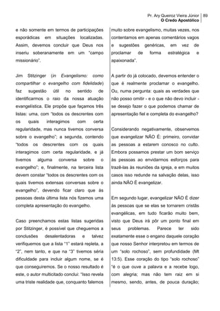 Pr. Ary Queiroz Vieira Júnior
O Credo Apostólico
89
e não somente em termos de participações
esporádicas em situações localizadas.
Assim, devemos concluir que Deus nos
inseriu soberanamente em um “campo
missionário”.
Jim Stitzinger (in Evangelismo: como
compartilhar o evangelho com fidelidade)
faz sugestão útil no sentido de
identificarmos o raio da nossa atuação
evangelística. Ele propõe que façamos três
listas: uma, com “todos os descrentes com
os quais interagimos com certa
regularidade, mas nunca tivemos conversa
sobre o evangelho”; a segunda, contendo
“todos os descrentes com os quais
interagimos com certa regularidade, e já
tivemos alguma conversa sobre o
evangelho”; e, finalmente, na terceira lista
devem constar “todos os descrentes com os
quais tivemos extensas conversas sobre o
evangelho”, devendo ficar claro que às
pessoas desta última lista nós fizemos uma
completa apresentação do evangelho.
Caso preenchamos estas listas sugeridas
por Stitzinger, é possível que cheguemos a
conclusões desalentadoras e talvez
verifiquemos que a lista “1” estará repleta, a
“2”, nem tanto, e que na “3” tivemos séria
dificuldade para incluir algum nome, se é
que conseguiremos. Se o nosso resultado é
este, o autor multicitado conclui: “Isso revela
uma triste realidade que, conquanto falemos
muito sobre evangelismo, muitas vezes, nos
contentamos em apenas comentários vagos
e sugestões genéricas, em vez de
proclamar de forma estratégica e
apaixonada”.
A partir do já colocado, devemos entender o
que é realmente proclamar o evangelho.
Ou, numa pergunta: quais as verdades que
não posso omitir - e o que não devo incluir -
se desejo fazer o que podemos chamar de
apresentação fiel e completa do evangelho?
Considerando negativamente, observemos
que evangelizar NÃO É: primeiro, convidar
as pessoas a estarem conosco no culto.
Embora possamos prestar um bom serviço
às pessoas ao envidarmos esforços para
trazê-las às reuniões da igreja, e em muitos
casos isso redunde na salvação delas, isso
ainda NÃO É evangelizar.
Em segundo lugar, evangelizar NÃO É dizer
às pessoas que se elas se tornarem cristãs
evangélicas, em tudo ficarão muito bem,
visto que Deus irá pôr um ponto final em
seus problemas. Parece ter sido
exatamente esse o engano daquele coração
que nosso Senhor interpretou em termos de
um “solo rochoso”, sem profundidade (Mt
13:5). Esse coração do tipo “solo rochoso”
“é o que ouve a palavra e a recebe logo,
com alegria; mas não tem raiz em si
mesmo, sendo, antes, de pouca duração;
 