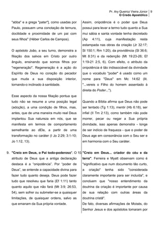Pr. Ary Queiroz Vieira Júnior
O Credo Apostólico
9
"abba" e a grega "pater"], como usadas por
Paulo, possuem uma conotação de ternura,
docilidade e proximidade de um pai com
seus filhos" (Héber Carlos de Campos).
O apóstolo João, a seu turno, demonstra a
filiação dos salvos em Cristo por outro
ângulo, ensinando que somos filhos por
"regeneração". Regeneração é a ação do
Espírito de Deus no coração do pecador
que muda a sua disposição interior,
tornando-o inclinado à santidade.
Esse aspecto da nossa filiação pontua que
tudo não se resume a uma posição legal
(adoção), a uma condição de filhos, mas,
antes, que de uma maneira muito real Deus
implantou Sua natureza em nós, que se
manifesta em termos de comportamento
semelhante ao dEle, a partir de uma
transformação no caráter (I Jo 2:29; 3:1-10;
Jo 1:12, 13).
9. "Creio em Deus, o Pai todo-poderoso". O
atributo de Deus que a antiga declaração
destaca é a “onipotência”. Por “poder de
Deus”, se entende a capacidade divina para
fazer tudo quanto deseja. Deus pode fazer
tudo que resolveu que faria (Ef 1:11) tanto
quanto aquilo que não fará (Mt 3:9; 26:53,
54), sem sofrer ou submeter-se a quaisquer
limitações, de quaisquer ordens, salvo as
que emanam da Sua própria vontade.
Assim, onipotência é o poder que Deus
possui para levar a termo tudo quanto a Sua
mui sábia e santa vontade tenha decretado
(Ap 4:11), cuja manifestação resta
estampada nas obras da criação (Jr 32:17;
Sl 150:1; Rm 1:20), da providência (Sl 36:6;
Mt 8:31) e da redenção (Mt 19:23-26; Ef
1:19-21 2:5, 6). Com efeito, o atributo da
onipotência é tão indissociável da divindade
que o vocabulo "poder" é usado como um
nome para "Deus" em Mc 14:62 (lit.
"...vereis o Filho do homem assentado à
direita do Poder...").
Quando a Bíblia afirma que Deus não pode
ser tentado (Tg 1:13), mentir (Hb 6:18), ser
infiel (II Tm 2:13), como também não pode
morrer, pecar ou negar a Sua própria
divindade, isso apenas demonstra - longe
de ser indício de fraqueza - que o poder de
Deus age em consonância com o Seu ser e
em harmonia com o Seu caráter.
10."Creio em Deus... criador do céu e da
terra". Ferreira e Myatt observam como é
"significativo que num documento tão curto,
a criação" tenha sido "considerada
claramente importante para ser incluída", e
concluem que "nosso entendimento da
doutrina da criação é importante por causa
de sua relação com outras áreas da
doutrina cristã".
De fato, diversas afirmações de Moisés, do
Senhor Jesus e dos apóstolos tomaram por
 
