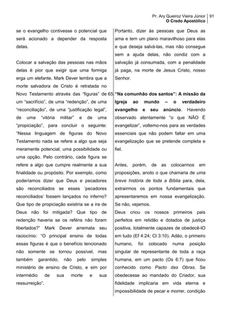 Pr. Ary Queiroz Vieira Júnior
O Credo Apostólico
91
se o evangelho contivesse o potencial que
será acionado a depender da resposta
delas.
Colocar a salvação das pessoas nas mãos
delas é pior que exigir que uma formiga
erga um elefante. Mark Dever lembra que a
morte salvadora de Cristo é retratada no
Novo Testamento através das “figuras” de
um “sacrifício”, de uma “redenção”, de uma
“reconciliação”, de uma “justificação legal”,
de uma “vitória militar” e de uma
“propiciação”, para concluir o seguinte:
“Nessa linguagem de figuras do Novo
Testamento nada se refere a algo que seja
meramente potencial, uma possibilidade ou
uma opção. Pelo contrário, cada figura se
refere a algo que cumpre realmente a sua
finalidade ou propósito. Por exemplo, como
poderíamos dizer que Deus e pecadores
são reconciliados se esses ‘pecadores
reconciliados’ fossem lançados no inferno?
Que tipo de propiciação existiria se a ira de
Deus não foi mitigada? Que tipo de
redenção haveria se os reféns não foram
libertados?” Mark Dever arremata seu
raciocínio: “O principal ensino de todas
essas figuras é que o benefício tencionado
não somente se tornou possível, mas
também garantido, não pelo simples
ministério de ensino de Cristo, e sim por
intermédio de sua morte e sua
ressurreição”.
Portanto, dizer às pessoas que Deus as
ama e tem um plano maravilhoso para elas
e que deseja salvá-las, mas não consegue
sem a ajuda delas, não condiz com a
salvação já consumada, com a penalidade
já paga, na morte de Jesus Cristo, nosso
Senhor.
65.“Na comunhão dos santos”: A missão da
Igreja ao mundo – o verdadeiro
evangelho e seu anúncio. Havendo
observado atentamente “o que NÃO É
evangelizar”, voltemo-nos para as verdades
essenciais que não podem faltar em uma
evangelização que se pretende completa e
fiel.
Antes, porém, de as colocarmos em
proposições, anoto o que chamaria de uma
breve história de toda a Bíblia para, dela,
extrairmos os pontos fundamentais que
apresentaremos em nossa evangelização.
Se não, vejamos.
Deus criou os nossos primeiros pais
perfeitos em retidão e dotados de justiça
positiva, totalmente capazes de obedecê-lO
em tudo (Ef 4:24; Cl 3:10). Adão, o primeiro
humano, foi colocado numa posição
singular de representante de toda a raça
humana, em um pacto (Os 6:7) que ficou
conhecido como Pacto das Obras. Se
obedecesse ao mandado do Criador, sua
fidelidade implicaria em vida eterna e
impossibilidade de pecar e morrer, condição
 