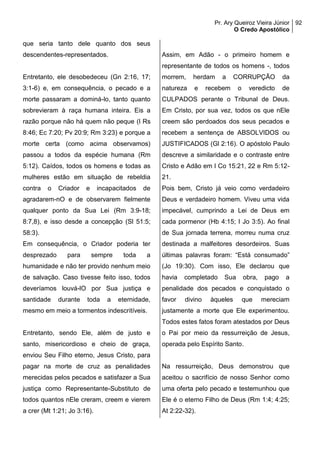 Pr. Ary Queiroz Vieira Júnior
O Credo Apostólico
92
que seria tanto dele quanto dos seus
descendentes-representados.
Entretanto, ele desobedeceu (Gn 2:16, 17;
3:1-6) e, em consequência, o pecado e a
morte passaram a dominá-lo, tanto quanto
sobrevieram à raça humana inteira. Eis a
razão porque não há quem não peque (I Rs
8:46; Ec 7:20; Pv 20:9; Rm 3:23) e porque a
morte certa (como acima observamos)
passou a todos da espécie humana (Rm
5:12). Caídos, todos os homens e todas as
mulheres estão em situação de rebeldia
contra o Criador e incapacitados de
agradarem-nO e de observarem fielmente
qualquer ponto da Sua Lei (Rm 3:9-18;
8:7,8), e isso desde a concepção (Sl 51:5;
58:3).
Em consequência, o Criador poderia ter
desprezado para sempre toda a
humanidade e não ter provido nenhum meio
de salvação. Caso tivesse feito isso, todos
deveríamos louvá-lO por Sua justiça e
santidade durante toda a eternidade,
mesmo em meio a tormentos indescritíveis.
Entretanto, sendo Ele, além de justo e
santo, misericordioso e cheio de graça,
enviou Seu Filho eterno, Jesus Cristo, para
pagar na morte de cruz as penalidades
merecidas pelos pecados e satisfazer a Sua
justiça como Representante-Substituto de
todos quantos nEle creram, creem e vierem
a crer (Mt 1:21; Jo 3:16).
Assim, em Adão - o primeiro homem e
representante de todos os homens -, todos
morrem, herdam a CORRUPÇÃO da
natureza e recebem o veredicto de
CULPADOS perante o Tribunal de Deus.
Em Cristo, por sua vez, todos os que nEle
creem são perdoados dos seus pecados e
recebem a sentença de ABSOLVIDOS ou
JUSTIFICADOS (Gl 2:16). O apóstolo Paulo
descreve a similaridade e o contraste entre
Cristo e Adão em I Co 15:21, 22 e Rm 5:12-
21.
Pois bem, Cristo já veio como verdadeiro
Deus e verdadeiro homem. Viveu uma vida
impecável, cumprindo a Lei de Deus em
cada pormenor (Hb 4:15; I Jo 3:5). Ao final
de Sua jornada terrena, morreu numa cruz
destinada a malfeitores desordeiros. Suas
últimas palavras foram: “Está consumado”
(Jo 19:30). Com isso, Ele declarou que
havia completado Sua obra, pago a
penalidade dos pecados e conquistado o
favor divino àqueles que mereciam
justamente a morte que Ele experimentou.
Todos estes fatos foram atestados por Deus
o Pai por meio da ressurreição de Jesus,
operada pelo Espírito Santo.
Na ressurreição, Deus demonstrou que
aceitou o sacrifício de nosso Senhor como
uma oferta pelo pecado e testemunhou que
Ele é o eterno Filho de Deus (Rm 1:4; 4:25;
At 2:22-32).
 