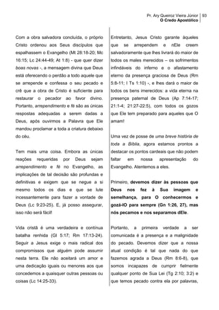 Pr. Ary Queiroz Vieira Júnior
O Credo Apostólico
93
Com a obra salvadora concluída, o próprio
Cristo ordenou aos Seus discípulos que
espalhassem o Evangelho (Mt 28:18-20; Mc
16:15; Lc 24:44-49; At 1:8) - que quer dizer
boas novas -, a mensagem divina que Deus
está oferecendo o perdão a todo aquele que
se arrepende e confessa o seu pecado e
crê que a obra de Cristo é suficiente para
restaurar o pecador ao favor divino.
Portanto, arrependimento e fé são as únicas
respostas adequadas a serem dadas a
Deus, após ouvirmos a Palavra que Ele
mandou proclamar a toda a criatura debaixo
do céu.
Tem mais uma coisa. Embora as únicas
reações requeridas por Deus sejam
arrependimento e fé no Evangelho, as
implicações de tal decisão são profundas e
definitivas e exigem que se negue a si
mesmo todos os dias e que se lute
incessantemente para fazer a vontade de
Deus (Lc 9:23-25). E, já posso assegurar,
isso não será fácil!
Vida cristã é uma verdadeira e contínua
batalha renhida (Gl 5:17; Rm 17:13-24).
Seguir a Jesus exige o mais radical dos
compromissos que alguém pode assumir
nesta terra. Ele não aceitará um amor e
uma dedicação iguais ou menores aos que
concedemos a quaisquer outras pessoas ou
coisas (Lc 14:25-33).
Entretanto, Jesus Cristo garante àqueles
que se arrependem e nEle creem
salvadoramente que lhes livrará do maior de
todos os males merecidos – os sofrimentos
infindáveis do inferno e o afastamento
eterno da presença graciosa de Deus (Rm
5:8-11; I Ts 1:10) -, e lhes dará o maior de
todos os bens imerecidos: a vida eterna na
presença paternal de Deus (Ap 7:14-17;
21:1-4; 21:27-22:5), com todos os gozos
que Ele tem preparado para aqueles que O
amam!
Uma vez de posse de uma breve história de
toda a Bíblia, agora estamos prontos a
destacar os pontos cardeais que não podem
faltar em nossa apresentação do
Evangelho. Atentemos a eles.
Primeiro, devemos dizer às pessoas que
Deus nos fez à Sua imagem e
semelhança, para O conhecermos e
gozá-lO para sempre (Gn 1:26, 27), mas
nós pecamos e nos separamos dEle.
Portanto, a primeira verdade a ser
comunicada é a presença e a malignidade
do pecado. Devemos dizer que a nossa
atual condição é tal que nada do que
fazemos agrada a Deus (Rm 8:6-8), que
somos incapazes de cumprir fielmente
qualquer ponto de Sua Lei (Tg 2:10; 3:2) e
que temos pecado contra ela por palavras,
 