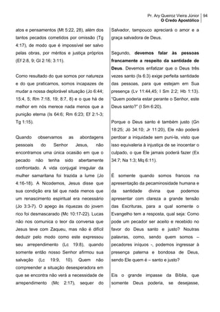 Pr. Ary Queiroz Vieira Júnior
O Credo Apostólico
94
atos e pensamentos (Mt 5:22, 28), além dos
tantos pecados cometidos por omissão (Tg
4:17), de modo que é impossível ser salvo
pelas obras, por méritos e justiça próprios
(Ef 2:8, 9; Gl 2:16; 3:11).
Como resultado do que somos por natureza
e do que praticamos, somos incapazes de
mudar a nossa deplorável situação (Jo 6:44;
15:4, 5; Rm 7:18, 19; 8:7, 8) e o que há de
melhor em nós merece nada menos que a
punição eterna (Is 64:6; Rm 6:23; Ef 2:1-3;
Tg 1:15).
Quando observamos as abordagens
pessoais do Senhor Jesus, não
encontramos uma única ocasião em que o
pecado não tenha sido abertamente
confrontado. A vida conjugal irregular da
mulher samaritana foi trazida a lume (Jo
4:16-18). A Nicodemos, Jesus disse que
sua condição era tal que nada menos que
um renascimento espiritual era necessário
(Jo 3:3-7). O apego às riquezas do jovem
rico foi desmascarado (Mc 10:17-22). Lucas
não nos comunica o teor da conversa que
Jesus teve com Zaqueu, mas não é difícil
deduzir pelo modo como este expressou
seu arrependimento (Lc 19:8), quando
somente então nosso Senhor afirmou sua
salvação (Lc 19:9, 10). Quem não
compreender a situação desesperadora em
que se encontra não verá a necessidade de
arrependimento (Mc 2:17), sequer do
Salvador, tampouco apreciará o amor e a
graça salvadora de Deus.
Segundo, devemos falar às pessoas
francamente a respeito da santidade de
Deus. Devemos enfatizar que o Deus três
vezes santo (Is 6:3) exige perfeita santidade
das pessoas, para que estejam em Sua
presença (Lv 11:44,45; I Sm 2:2; Hb 1:13).
“Quem poderia estar perante o Senhor, este
Deus santo?” (I Sm 6:20).
Porque o Deus santo é também justo (Gn
18:25; Jó 34:10; Jr 11:20), Ele não poderá
perdoar a iniquidade sem puni-la, visto que
isso equivaleria à injustiça de se inocentar o
culpado, o que Ele jamais poderá fazer (Ex
34:7; Na 1:3; Mq 6:11).
É somente quando somos francos na
apresentação da pecaminosidade humana e
da santidade divina que podemos
apresentar com clareza a grande tensão
das Escrituras, para a qual somente o
Evangelho tem a resposta, qual seja: Como
pode um pecador ser aceito e recebido no
favor do Deus santo e justo? Noutras
palavras, como, sendo quem somos –
pecadores iníquos -, podemos ingressar à
presença paterna e bondosa de Deus,
sendo Ele quem é – santo e justo?
Eis o grande impasse da Bíblia, que
somente Deus poderia, se desejasse,
 