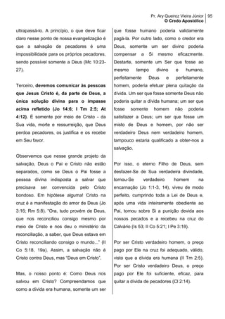 Pr. Ary Queiroz Vieira Júnior
O Credo Apostólico
95
ultrapassá-lo. A princípio, o que deve ficar
claro nesse ponto de nossa evangelização é
que a salvação de pecadores é uma
impossibilidade para os próprios pecadores,
sendo possível somente a Deus (Mc 10:23-
27).
Terceiro, devemos comunicar às pessoas
que Jesus Cristo é, da parte de Deus, a
única solução divina para o impasse
acima refletido (Jo 14:6; I Tm 2:5; At
4:12). É somente por meio de Cristo - da
Sua vida, morte e ressurreição, que Deus
perdoa pecadores, os justifica e os recebe
em Seu favor.
Observemos que nesse grande projeto da
salvação, Deus o Pai e Cristo não estão
separados, como se Deus o Pai fosse a
pessoa divina indisposta a salvar que
precisava ser convencida pelo Cristo
bondoso. Em hipótese alguma! Cristo na
cruz é a manifestação do amor de Deus (Jo
3:16; Rm 5:8). “Ora, tudo provém de Deus,
que nos reconciliou consigo mesmo por
meio de Cristo e nos deu o ministério da
reconciliação, a saber, que Deus estava em
Cristo reconciliando consigo o mundo...” (II
Co 5:18, 19a). Assim, a salvação não é
Cristo contra Deus, mas “Deus em Cristo”.
Mas, o nosso ponto é: Como Deus nos
salvou em Cristo? Compreendamos que
como a dívida era humana, somente um ser
que fosse humano poderia validamente
pagá-la. Por outro lado, como o credor era
Deus, somente um ser divino poderia
compensar a Si mesmo eficazmente.
Destarte, somente um Ser que fosse ao
mesmo tempo divino e humano,
perfeitamente Deus e perfeitamente
homem, poderia efetuar plena quitação da
dívida. Um ser que fosse somente Deus não
poderia quitar a dívida humana; um ser que
fosse somente homem não poderia
satisfazer a Deus; um ser que fosse um
misto de Deus e homem, por não ser
verdadeiro Deus nem verdadeiro homem,
tampouco estaria qualificado a obter-nos a
salvação.
Por isso, o eterno Filho de Deus, sem
desfazer-Se de Sua verdadeira divindade,
tornou-Se verdadeiro homem na
encarnação (Jo 1:1-3, 14), viveu de modo
perfeito, cumprindo toda a Lei de Deus e,
após uma vida inteiramente obediente ao
Pai, tomou sobre Si a punição devida aos
nossos pecados e a recebeu na cruz do
Calvário (Is 53; II Co 5:21; I Pe 3:18).
Por ser Cristo verdadeiro homem, o preço
pago por Ele na cruz foi adequado, válido,
visto que a dívida era humana (II Tm 2:5).
Por ser Cristo verdadeiro Deus, o preço
pago por Ele foi suficiente, eficaz, para
quitar a dívida de pecadores (Cl 2:14).
 