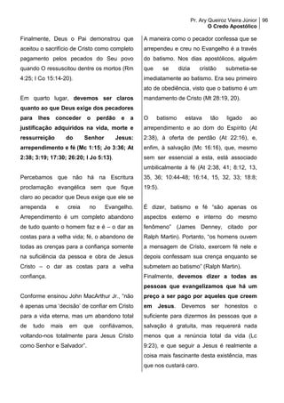 Pr. Ary Queiroz Vieira Júnior
O Credo Apostólico
96
Finalmente, Deus o Pai demonstrou que
aceitou o sacrifício de Cristo como completo
pagamento pelos pecados do Seu povo
quando O ressuscitou dentre os mortos (Rm
4:25; I Co 15:14-20).
Em quarto lugar, devemos ser claros
quanto ao que Deus exige dos pecadores
para lhes conceder o perdão e a
justificação adquiridos na vida, morte e
ressurreição do Senhor Jesus:
arrependimento e fé (Mc 1:15; Jo 3:36; At
2:38; 3:19; 17:30; 26:20; I Jo 5:13).
Percebamos que não há na Escritura
proclamação evangélica sem que fique
claro ao pecador que Deus exige que ele se
arrependa e creia no Evangelho.
Arrependimento é um completo abandono
de tudo quanto o homem faz e é – o dar as
costas para a velha vida; fé, o abandono de
todas as crenças para a confiança somente
na suficiência da pessoa e obra de Jesus
Cristo – o dar as costas para a velha
confiança.
Conforme ensinou John MacArthur Jr., “não
é apenas uma ‘decisão’ de confiar em Cristo
para a vida eterna, mas um abandono total
de tudo mais em que confiávamos,
voltando-nos totalmente para Jesus Cristo
como Senhor e Salvador”.
A maneira como o pecador confessa que se
arrependeu e creu no Evangelho é a través
do batismo. Nos dias apostólicos, alguém
que se dizia cristão submetia-se
imediatamente ao batismo. Era seu primeiro
ato de obediência, visto que o batismo é um
mandamento de Cristo (Mt 28:19, 20).
O batismo estava tão ligado ao
arrependimento e ao dom do Espírito (At
2:38), à oferta de perdão (At 22:16), e,
enfim, à salvação (Mc 16:16), que, mesmo
sem ser essencial a esta, está associado
umbilicalmente à fé (At 2:38, 41; 8:12, 13,
35, 36; 10:44-48; 16:14, 15, 32, 33; 18:8;
19:5).
É dizer, batismo e fé “são apenas os
aspectos externo e interno do mesmo
fenômeno” (James Denney, citado por
Ralph Martin). Portanto, “os homens ouvem
a mensagem de Cristo, exercem fé nele e
depois confessam sua crença enquanto se
submetem ao batismo” (Ralph Martin).
Finalmente, devemos dizer a todas as
pessoas que evangelizamos que há um
preço a ser pago por aqueles que creem
em Jesus. Devemos ser honestos o
suficiente para dizermos às pessoas que a
salvação é gratuita, mas requererá nada
menos que a renúncia total da vida (Lc
9:23), e que seguir a Jesus é realmente a
coisa mais fascinante desta existência, mas
que nos custará caro.
 
