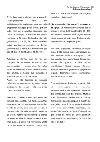 Pr. Ary Queiroz Vieira Júnior
O Credo Apostólico
97
É de bom alvitre alertar que a equação
“custo-gratuidade” deve ser
cuidadosamente explanada, para que não
preguemos salvação pelas obras, por um
lado, nem um evangelho barateado, por
outro. A salvação é somente ela graça,
mediante a fé, mas, facilidades não são
garantidas (Lc 9:57, 58). Pelo contrário,
todos quantos se associam ao Senhor
padecem sob o ódio que o mundo sente por
Ele (Mt 5:9-12; 10:24, 25; Jo 15:18, 19).
Ademais, o Senhor quer de nós um
completo dar as costas ao mundo, com
seus pecados e valores, além de muitas
vezes requerer-nos o abandono da família,
dos amigos, e mesmo que percamos a
liberdade (Mc 10:28; Lc 14:26-33).
Assim, se não fizermos as pessoas
refletirem seriamente na equação “custo-
gratuidade” da salvação, não estaremos
contando a história inteira.
Ponderando sobre a cruz que deve ser
tomada pelos cristãos (Lc 9:23), MacArthur
asseverou: “A cruz não apenas leva ao fim
a vida de Cristo, ela acaba com a vida, a
primeira vida, de todo verdadeiro seguidor
de Cristo. Destrói o padrão antigo, o padrão
de Adão, na vida do crente, e leva-a a seu
final. Então, o Deus que ressuscitou Cristo
da morte, ergue o crente e começa uma
nova vida. Isto, e nada menos que isto, é o
verdadeiro cristianismo”.
66.“Na comunhão dos santos”: o governo
da igreja. Já mencionamos alhures que a
Igreja é o corpo de Cristo (Ef 5:23; Cl 1:18).
Isso significa que de Cristo a Igreja recebe
crescimento e direção, que Cristo é o líder
soberano do Seu corpo, da Igreja.
Pois bem, doravante, trataremos do modo
como Cristo exerce Suas prerrogativas de
líder soberano sobre a Sua Igreja, o que
nos conduz aos tormentosos temas das
formas de governo e dos ofícios
eclesiásticos. Nesse passo, daremos
especial atenção ao governo da Igreja e, em
seguida, teceremos breves comentários
acerca dos seus ofícios.
Com o advento da Reforma, no século XVI,
foi redescoberta a doutrina
neotestamentária do sacerdócio universal
dos crentes. Na lição de Ferreira e Myatt, o
Novo Testamento nunca usa a palavra
“hierateuma” (sacerdócio) para o ministro do
evangelho, “mas toda a igreja é descrita
como uma comunidade sacerdotal, um
‘sacerdócio santo’ e um ‘sacerdócio real’, do
qual todos os filhos de Deus partilham
igualmente como sacerdotes (I Pe 2:5, 9; Ap
1:6; 5:10; 20:6)”.
 