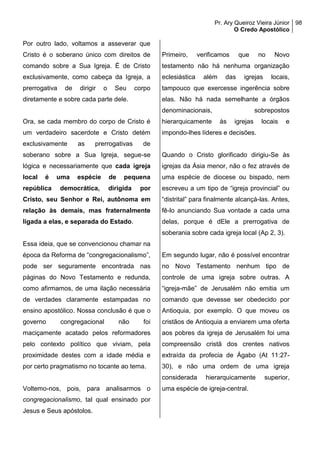 Pr. Ary Queiroz Vieira Júnior
O Credo Apostólico
98
Por outro lado, voltamos a asseverar que
Cristo é o soberano único com direitos de
comando sobre a Sua Igreja. É de Cristo
exclusivamente, como cabeça da Igreja, a
prerrogativa de dirigir o Seu corpo
diretamente e sobre cada parte dele.
Ora, se cada membro do corpo de Cristo é
um verdadeiro sacerdote e Cristo detém
exclusivamente as prerrogativas de
soberano sobre a Sua Igreja, segue-se
lógica e necessariamente que cada igreja
local é uma espécie de pequena
república democrática, dirigida por
Cristo, seu Senhor e Rei, autônoma em
relação às demais, mas fraternalmente
ligada a elas, e separada do Estado.
Essa ideia, que se convencionou chamar na
época da Reforma de “congregacionalismo”,
pode ser seguramente encontrada nas
páginas do Novo Testamento e redunda,
como afirmamos, de uma ilação necessária
de verdades claramente estampadas no
ensino apostólico. Nossa conclusão é que o
governo congregacional não foi
maciçamente acatado pelos reformadores
pelo contexto político que viviam, pela
proximidade destes com a idade média e
por certo pragmatismo no tocante ao tema.
Voltemo-nos, pois, para analisarmos o
congregacionalismo, tal qual ensinado por
Jesus e Seus apóstolos.
Primeiro, verificamos que no Novo
testamento não há nenhuma organização
eclesiástica além das igrejas locais,
tampouco que exercesse ingerência sobre
elas. Não há nada semelhante a órgãos
denominacionais, sobrepostos
hierarquicamente às igrejas locais e
impondo-lhes líderes e decisões.
Quando o Cristo glorificado dirigiu-Se às
igrejas da Ásia menor, não o fez através de
uma espécie de diocese ou bispado, nem
escreveu a um tipo de “igreja provincial” ou
“distrital” para finalmente alcançá-las. Antes,
fê-lo anunciando Sua vontade a cada uma
delas, porque é dEle a prerrogativa de
soberania sobre cada igreja local (Ap 2, 3).
Em segundo lugar, não é possível encontrar
no Novo Testamento nenhum tipo de
controle de uma igreja sobre outras. A
“igreja-mãe” de Jerusalém não emitia um
comando que devesse ser obedecido por
Antioquia, por exemplo. O que moveu os
cristãos de Antioquia a enviarem uma oferta
aos pobres da igreja de Jerusalém foi uma
compreensão cristã dos crentes nativos
extraída da profecia de Ágabo (At 11:27-
30), e não uma ordem de uma igreja
considerada hierarquicamente superior,
uma espécie de igreja-central.
 