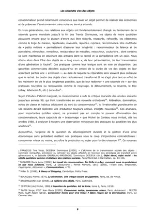 Les secondes vies des objets


consommateur prend notamment conscience que louer un objet permet de réaliser des économies
et de préserver l’environnement sans nuire au service attendu.

En trois générations, nos relations aux objets ont fondamentalement changé. Au lendemain de la
seconde guerre mondiale jusqu’à la fin des Trente Glorieuses, les objets de notre quotidien
pouvaient encore pour la plupart d’entre eux être réparés, restaurés, rafistolés, les vêtements
comme le linge de maison, rapetassés, ravaudés, rapiécés, reprisés, raccommodés. Une multitude
de « petits métiers » permettaient d’assurer leur longévité : raccommodeur de faïence et de
porcelaine, rémouleur, remailleur, restaurateur de meubles, retoucheur, couturière… dont certains
se sont maintenus en devenant des artisans dont la rareté et la compétence ont un coût. Nous
étions alors dans l’ère des objets au « long cours », de leur pérennisation, de leur transmission
d’une génération à l’autre8. Ces pratiques comme leur lexique sont en voie de disparition. Les
garanties commerciales décident aujourd’hui en amont de la durée de vie des objets en leur
accordant parfois une « extension », au delà de laquelle la réparation sera souvent plus onéreuse
que le rachat. Le destin des objets s’est radicalement transformé. Il ne s’agit plus tant en effet de
les maintenir en vie le plus longtemps possible, que de leur redonner « une seconde vie » par des
pratiques nouvelles ou renouvelées comme le recyclage, le détournement, la revente, le troc
(eBay, leboncoin.fr, etc.) ou le don9 .

Sujet d’études d’abord marginal, la consommation a subi la critique marxiste des années soixante
jusqu’aux années 90, qui l’ont transformée en une nouvelle orthodoxie10. Aliénation, domination,
ethos de classe et habitus décidaient du sort du consommateur11. A l’irrationalité grandissante de
ses besoins devait répondre une production toujours accrue, d’objets nouveaux12. Ces analyses,
pour importantes qu’elles soient, ne prenaient pas en compte le pouvoir d’innovation des
consommateurs, leurs capacités de « braconnage » que Michel de Certeau nous invitait, dès les
années 1980, à analyser à travers une observation minutieuse des pratiques du quotidien les plus
anodines13.

Aujourd’hui, l’urgence de la question du développement durable et la gestion d’une crise
économique sans précédent mettent nos pratiques sous le coup d’injonctions contradictoires :
consommer mieux ou moins, accroître la production ou opter pour la décroissance ?14. Ce nouveau



8 FRANÇOIS Tine Vinje, DESJEUX Dominique [2000], « L'alchimie de la transmission sociale des objets :
comment réchauffer, entretenir ou refroidir les objets affectifs en fonction des stratégies de transfert entre
générations », in Isabelle GARABUAU-MASSAOUI, Dominique DESJEUX (dir.), Objet banal, objet social : les
objets quotidiens comme révélateurs des relations sociales, Paris/Montréal, L'Harmattan, pp. 83-116.
9
  DUJARIER Marie Anne [2008], Le travail du consommateur. De McDo à e-Bay, comment nous co-produisons
ce que nous achetons, Paris, La Découverte ; Perrot Martyne, (dir.) [2005], « Faire sien, Emprunter,
s'approprier, détourner », Communications, n°77.
10
     Miller D. [1998], A theory of Shopping, Cambridge, Polity Press.

11
     BOURDIEU Pierre [1979], La Distinction. Une critique sociale du jugement, Paris, ed. de Minuit.
12
     BAUDRILLARD Jean [1968], Le système des objets, Paris, Gallimard.

13
     CERTEAU (de) Michel, 1980, L’invention du quotidien. Art de Faire, tome 1, Paris, 10/18.
14
  PAPIN Serge, PELT Jean Marie [2009], Consommer moins, consommer mieux, Paris, Autrement ; PRIETO
Marc, SLIM Assen [2010], Consommer moins pour vive mieux ? Idées reçues sur la décroissance, Paris, Le
Cavalier bleu.




                                                          9
 