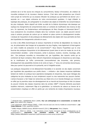 Les secondes vies des objets


contexte est à la fois source de critiques du consumérisme, facteur d’innovation, de création de
nouvelles pratiques et de nouveaux réseaux sociaux. C’est dans cette perspective que s’inscrit
notre projet de recherche qui se propose d’étudier les pratiques qui permettent de donner une «
seconde vie » aux objets ordinaires de notre environnement quotidien. Il s’agit d’établir la
typologie des pratiques, de cartographier la circulation des objets et d’identifier les consommateurs
les plus impliqués. Notre objectif est d’aller au-delà de la théorie économique néo-classique qui
explique les changements de comportements dans un contexte de modification des revenus et des
prix. En reprenant, les fondamentaux anthropologiques de Mary Douglas et Isherwood Baron15,
nous analyserons les circulations d’objets dans leur contexte social. Les objets peuvent donner
corps à certains principes de culture qui se mettent en place comme le développement durable.
L’analyse de l’acquisition et des pratiques de délaissements des objets doit nous permettre de faire
des hypothèses de changements culturels en cours.

La crise a des effets économiques et sociaux importants en termes de dégradation du niveau de
vie, de précarisation des franges de la population les plus fragiles, mais également d’interrogation
sur notre modèle de production et de consommation16. Nous faisons l’hypothèse que la crise
favorise des pratiques d’acquisition et de délaissement jouant dans le sens de modes de vie et de
consommation durables : achat d’occasion, achat à plusieurs, location, revente, recyclage, prêt,
don… Ces pratiques nouvelles ou renouvelées ont, par hypothèse, des ressorts variés qui se
combinent de façon complexe. Elles relèvent d’aspirations écologiques et citoyennes au sens large,
de la modification de l’offre commerciale (renouvellement des brocantes, vide greniers,
développement des possibilités d’achat et de vente en ligne…)17 et/ou de contraintes économiques,
liées pour partie à la pauvreté et à la précarité, soit à l’inégalité sociale.

Les pratiques d’acquisition et de délaissement favorables à la seconde vie des objets concernent
par hypothèse des populations aux profils divers : « militants » des classes moyennes diplômées
tentant de mettre en pratique leurs aspirations écologistes et citoyennes, mais aussi ménages des
catégories les plus modestes ou tout simplement voyant la crise restreindre leur pouvoir d’achat.
L’achat d’occasion a fait l’objet de recherches aux Etats-Unis et en Grande Bretagne qui montrent
en effet que la première raison de développement de ce marché est économique et liée à la baisse
du pouvoir d’achat des classes moyennes dans les années 198018. D’autres éléments pourraient
toutefois intervenir, notamment l’âge et la génération. La recherche de valeurs au travers de la
consommation s’explique en effet en partie par une recherche de modes d’expressions nouveaux




15
   DOUGLAS Mary, ISHERWOOD Baron [2008], Pour une anthropologie de la consommation. Le monde des
biens, Paris, Edition IFM / Regards.
16
   Voir notamment, MOATI Philippe [2009], « Cette crise est aussi une crise du modèle de consommation », Les
Temps Modernes, n°655, septembre-octobre.
17
     GABEL Philippe, DEBARY,Octave, BECKER Howard.S [2011], Vide-greniers, Paris, Créaphis.
18
   GUIOT D., ROUX D. [2010], « Les motivations envers l’achat d’occasion et leurs conséquences sur la
consommation »,   Intervention   aux    premières    assisses     du     réemploi,    ADEME-MEDEEM,
http://www.reduisons nosdechets.fr/pdf/motivations-envers-achat-occasion.pdf




                                                      10
 