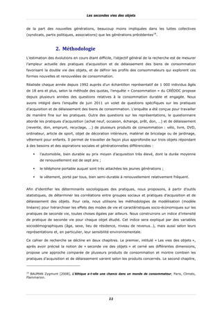 Les secondes vies des objets


de la part des nouvelles générations, beaucoup moins impliquées dans les luttes collectives
(syndicats, partis politiques, associations) que les générations précédentes19.



                 2. Méthodologie	
L’estimation des évolutions en cours étant difficile, l’objectif général de la recherche est de mesurer
l’ampleur actuelle des pratiques d’acquisition et de délaissement des biens de consommation
favorisant la double vie des objets, et de définir les profils des consommateurs qui explorent ces
formes nouvelles et renouvelées de consommation.

Réalisée chaque année depuis 1992 auprès d’un échantillon représentatif de 1 000 individus âgés
de 18 ans et plus, selon la méthode des quotas, l’enquête « Consommation » du CRÉDOC propose
depuis plusieurs années des questions relatives à la consommation durable et engagée. Nous
avons intégré dans l’enquête de juin 2011 un volet de questions spécifiques sur les pratiques
d’acquisition et de délaissement des biens de consommation. L’enquête a été conçue pour travailler
de manière fine sur les pratiques. Outre des questions sur les représentations, le questionnaire
aborde les pratiques d’acquisition (achat neuf, occasion, échange, prêt, don, …) et de délaissement
(revente, don, emprunt, recyclage, …) de plusieurs produits de consommation : vélo, livre, DVD,
ordinateur, article de sport, objet de décoration intérieure, matériel de bricolage ou de jardinage,
vêtement pour enfants. Il permet de travailler de façon plus approfondie sur trois objets répondant
à des besoins et des aspirations sociales et générationnelles différenciées :

        l’automobile, bien durable au prix moyen d’acquisition très élevé, dont la durée moyenne
        de renouvellement est de sept ans ;

        le téléphone portable auquel sont très attachées les jeunes générations ;

        le vêtement, porté par tous, bien semi-durable à renouvellement relativement fréquent.


Afin d’identifier les déterminants sociologiques des pratiques, nous proposons, à partir d’outils
statistiques, de déterminer les corrélations entre groupes sociaux et pratiques d’acquisition et de
délaissement des objets. Pour cela, nous utilisons les méthodologies de modélisation (modèle
linéaire) pour hiérarchiser les effets des modes de vie et caractéristiques socio-économiques sur les
pratiques de seconde vie, toutes choses égales par ailleurs. Nous construirons un indice d’intensité
de pratique de seconde vie pour chaque objet étudié. Cet indice sera expliqué par des variables
sociodémographiques (âge, sexe, lieu de résidence, niveau de revenus…), mais aussi selon leurs
représentations et, en particulier, leur sensibilité environnementale.

Ce cahier de recherche se décline en deux chapitres. Le premier, intitulé « Les vies des objets »,
après avoir précisé la notion de « seconde vie des objets » et cerné ses différentes dimensions,
propose une approche comparée de plusieurs produits de consommation et montre combien les
pratiques d’acquisition et de délaissement varient selon les produits concernés. Le second chapitre,



19
   BAUMAN Zygmunt [2008], L’éthique a-t-elle une chance dans un monde de consommateur, Paris, Climats,
Flammarion.




                                                  11
 