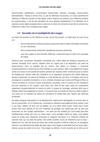 Les secondes vies des objets


Consommation collaborative, consommation fonctionnelle, réemploi, recyclage, consommation
dématérialisée… Plusieurs termes font, au gré de définitions fluctuantes, au moins partiellement
référence à l’idée de seconde vie des objets. Avant d’estimer son ampleur pour différents produits
de consommation, il est de fait nécessaire de nous attarder préalablement à la définition de la
seconde vie des objets proposée dans le cadre de ce cahier de recherche et qui fait en premier lieu
référence à l’idée d’une multiplicité des usages.



        1.1 Seconde	vie	et	multiplicité	des	usages	
La notion de seconde vie fait référence au fait, qu’une fois produit, un objet peut au cours de sa
vie :

        -     être simultanément utilisé par plusieurs personnes dans le cadre d’échanges marchands
              ou non marchands,

        -     être successivement utilisé et/ou possédé par plusieurs personnes,

        -     avoir des usages ou des fonctions différents, notamment dans le cadre d’un recyclage
              de l’objet.

Illustrons pour commencer l’utilisation simultanée d’un même objet par plusieurs personnes en
prenant l’exemple d’une voiture. Habitant Paris et n’ayant pas à sa disposition une place de
stationnement, Marc ne possède pas de voiture. Pour pallier ce manque, il empreinte
occasionnellement la voiture de son frère Philippe lui aussi parisien. Mais il loue également chaque
année une voiture à une société de location pendant ses vacances d’été. Continuons avec la voiture
de Philippe pour illustrer cette fois l’utilisation ou la possession successive d’un même objet par
plusieurs personnes. La voiture de Philippe lui a été donnée par son père. Il l’a depuis cinq ans et
envisage de la revendre d’occasion à un ami. Achetée d’occasion par le père de Philippe et Marc, la
voiture connaîtra au minimum quatre propriétaires successifs, mais le nombre de ses utilisateurs
est plus important si l’on compte, outre Marc, leur mère et leur sœur ainée qui conduisaient
auparavant occasionnellement la voiture du père. A propos du recyclage, précisons enfin que si
Philippe utilise trop longtemps sa voiture, il ne pourra plus la revendre et devra au final la céder à
une casse qui en revendra les pièces de carrosserie en parfait état pour réparer des véhicules
accidentés.

De telles pratiques d’acquisition et de délaissement, relativement développées et connues dans le
cas de l’automobile, ne s’y limitent pas. L’exemple du vêtement peut également être exposé. Lucie
a une sœur, Hélène, de deux ans sa cadette, qui a la même taille qu’elle. Toutes deux vivent
encore chez leurs parents et ont pris l’habitude de partager leur garde-robe afin de faire des
économies sur leur budget vestimentaire : une robe une fois achetée par l’une d’elles peut être
indifféremment portée par l’une ou l’autre sœur. Lucie privilégie l’achat en solde, mais Hélène
prend du temps pour fréquenter brocantes et magasins d’occasion à la recherche d’habits de
seconde main qui ont déjà été portés. Elle achète toutefois moins de vêtements que sa sœur :
hôtesse de l’air, elle est tenue de porter dès qu’elle travaille l’uniforme prêté par sa compagnie
aérienne. Les vêtements trop petits des deux sœurs sont rangés en attendant que leur jeune sœur,
Jeanne, puisse les porter à son tour. Trop usagés ou abîmés, ils sont recyclés par la mère qui en



                                                    14
 