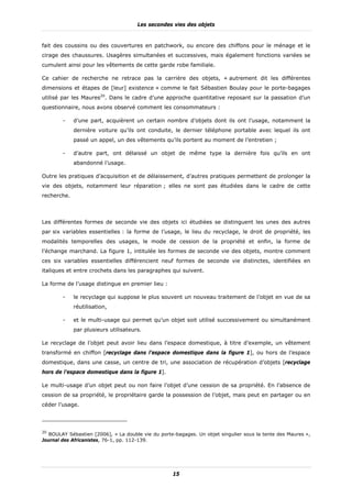 Les secondes vies des objets


fait des coussins ou des couvertures en patchwork, ou encore des chiffons pour le ménage et le
cirage des chaussures. Usagères simultanées et successives, mais également fonctions variées se
cumulent ainsi pour les vêtements de cette garde robe familiale.

Ce cahier de recherche ne retrace pas la carrière des objets, « autrement dit les différentes
dimensions et étapes de [leur] existence » comme le fait Sébastien Boulay pour le porte-bagages
utilisé par les Maures20. Dans le cadre d’une approche quantitative reposant sur la passation d’un
questionnaire, nous avons observé comment les consommateurs :

        -    d’une part, acquièrent un certain nombre d’objets dont ils ont l’usage, notamment la
             dernière voiture qu’ils ont conduite, le dernier téléphone portable avec lequel ils ont
             passé un appel, un des vêtements qu’ils portent au moment de l’entretien ;

        -    d’autre part, ont délaissé un objet de même type la dernière fois qu’ils en ont
             abandonné l’usage.

Outre les pratiques d’acquisition et de délaissement, d’autres pratiques permettent de prolonger la
vie des objets, notamment leur réparation ; elles ne sont pas étudiées dans le cadre de cette
recherche.



Les différentes formes de seconde vie des objets ici étudiées se distinguent les unes des autres
par six variables essentielles : la forme de l’usage, le lieu du recyclage, le droit de propriété, les
modalités temporelles des usages, le mode de cession de la propriété et enfin, la forme de
l’échange marchand. La figure 1, intitulée les formes de seconde vie des objets, montre comment
ces six variables essentielles différencient neuf formes de seconde vie distinctes, identifiées en
italiques et entre crochets dans les paragraphes qui suivent.

La forme de l’usage distingue en premier lieu :

        -    le recyclage qui suppose le plus souvent un nouveau traitement de l’objet en vue de sa
             réutilisation,

        -    et le multi-usage qui permet qu’un objet soit utilisé successivement ou simultanément
             par plusieurs utilisateurs.

Le recyclage de l’objet peut avoir lieu dans l’espace domestique, à titre d’exemple, un vêtement
transformé en chiffon [recyclage dans l’espace domestique dans la figure 1], ou hors de l’espace
domestique, dans une casse, un centre de tri, une association de récupération d’objets [recyclage
hors de l’espace domestique dans la figure 1].

Le multi-usage d’un objet peut ou non faire l’objet d’une cession de sa propriété. En l’absence de
cession de sa propriété, le propriétaire garde la possession de l’objet, mais peut en partager ou en
céder l’usage.




20
   BOULAY Sébastien [2006], « La double vie du porte-bagages. Un objet singulier sous la tente des Maures »,
Journal des Africanistes, 76-1, pp. 112-139.




                                                    15
 