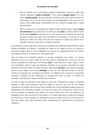Les secondes vies des objets


        -       Dans un premier cas, le propriétaire partage simultanément l’usage de l’objet avec
                d’autres utilisateurs [usages simultanés], à titre gratuit [partage gratuit] ou à titre
                payant [partage payant]. On peut reprendre l’exemple de la voiture dans le cadre d’un
                covoiturage vers le lieu de travail lorsque les accompagnateurs, sans payer pour le
                service rendu, dédommage le propriétaire des frais d’essence engagés pour le trajet
                domicile-travail.

        -       Dans un second cas, le propriétaire de l’objet en cède temporairement l’usage [usages
                non simultanés] à titre gratuit dans le cadre d’un prêt [prêt] ou onéreux dans le cadre
                d’une location [location]. Concrètement, un livre emprunté à un camarade fait figure de
                partage de l’usage sans cession de la propriété et à titre gratuit. La location d’un DVD
                auprès d’un vidéo club relève elle aussi d’un partage de l’usage sans cession de la
                propriété, mais qui s’inscrit dans un rapport marchand.

Les pratiques de multi-usage sans cession de la propriété nous intéressent particulièrement parce
qu’elles permettent de dissocier la propriété de l’objet de son usage et par là, de réduire la
production d’objets. Ainsi la mise à disposition de voitures en autopartage permet aux citadins
d’envisager de renoncer à l’achat d’une voiture particulière.

Avec la cession de la propriété apparaît un nouveau propriétaire pour l’objet. Le nouveau
propriétaire peut avoir acquis l’objet hors de toute relation marchande par le biais d’un don de
l’ancien propriétaire et notamment d’un héritage [don]. Il peut aussi avoir acquis l’objet à l’issue
d’une transaction. Selon la nature de l’échange, monétaire ou de services, l’acquisition de l’objet
peut être le fruit de la vente d’un objet d’occasion, déjà utilisé [occasion], mais aussi d’un échange
contre un autre objet ou un service [échange]. Le don d’un pull déjà porté illustre le cas d’un
transfert de propriété sans contrepartie marchande. A la différence de la vente d’une automobile
d’occasion, l’échange de deux téléphones de seconde-main induit lui aussi un transfert de
propriété, mais sans que le rapport marchand soit monétaire.

Au final, la notion de seconde vie des objets ou encore de multiplicité des usages ici proposée
s’oppose à l’idée d’une utilisation unique de l’objet au cours de son cycle de vie, lorsque
l’acquisition d’un produit neuf est suivie d’une utilisation par un seul propriétaire usager jusqu’à son
délaissement sans réutilisation possible. La limite de la notion ainsi construite est qu’elle n’inclut
pas les pratiques de réparation des objets et en outre n’établit pas, dans une perspective de
durabilité, de lien avec la durée de vie des objets. Or un objet utilisé dans le respect de consignes
de sécurité par un seul utilisateur et régulièrement révisé et réparé peut avoir une durée de vie
bien plus longue qu’un objet identique utilisé simultanément et successivement par plusieurs
utilisateurs.




                                                    16
 