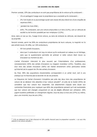 Les secondes vies des objets


Premier constat, 10% des conducteurs ne sont pas propriétaires de la voiture qu’ils conduisent :

        -     1% en partagent l’usage avec le propriétaire qui a souhaité qu’ils conduisent ;

        -     2% l’ont louée et ce pourcentage aurait sans doute été plus élevé lors d’une enquête de
              vacances d’été ;

        -     pendant les mois d’été ;

        -     enfin, 7% conduisent, soit une voiture empruntée à un tiers (3,5%), soit un véhicule de
              société ou de fonction possédé par leur employeur (3,5%).

Ainsi, dans un cas sur dix, l’usage d’une voiture, au sens de conduite du véhicule, est dissocié de
sa propriété.

Second constat, parmi les 90% de conducteurs propriétaires de leurs voitures, la majorité ne l’a
pas acheté neuve. En effet, sur 100 conducteurs,

        -     49 l’ont acheté d’occasion,

        -     alors que 3 conducteurs ont reçu la voiture qu’ils conduisent en cadeau ou en héritage,
              sans que le questionnaire permette de préciser si cette voiture était neuve ou
              d’occasion au moment du don.

    L’achat     d’occasion   intervient    le   plus   souvent   par   l’intermédiaire   d’un   professionnel,
    concessionnaire (45% des achats d’occasion) ou magasin revendeur (15%). Toutefois, plus
    d’un tiers des achats d’occasion (36%) est réalisé directement entre particuliers tandis
    qu’Internet est le support de 3% des achats d’occasion.

    Au final, 38% des acquisitions d’automobiles correspondent à un achat neuf, soit à une
    pratique qui ne favorise pas la seconde vie de ces produits.

    La fréquence de l’achat d’occasion n’empêche pas près des deux tiers des propriétaires de
    voiture de se déclarer très attachés à leur voiture actuelle23, et près de la moitié (45%) de
    considérer que leur voiture leur ressemble. Cet attachement s’ajoute sans doute aux
    contraintes financières pour expliquer que 60% des propriétaires pensent qu’il est souhaitable
    que leur voiture soit changée uniquement en cas de dégâts affectant son utilisation. 40%
    jugent toutefois préférable un changement régulier, tous les deux à trois ans (37%) ou même,
    pour une minorité, tous les ans (4%).




23
   31% se déclarent tout à fait d’accord et 32% plutôt d’accord avec la proposition suivante : « je suis très
attaché à ma voiture actuelle ».




                                                        23
 