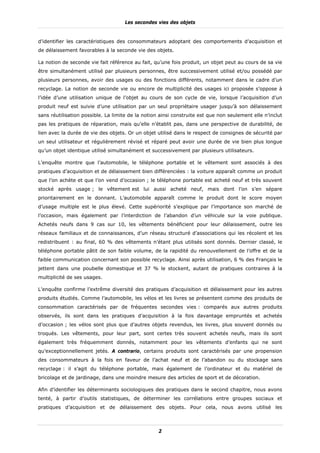 Les secondes vies des objets


d’identifier les caractéristiques des consommateurs adoptant des comportements d’acquisition et
de délaissement favorables à la seconde vie des objets.

La notion de seconde vie fait référence au fait, qu’une fois produit, un objet peut au cours de sa vie
être simultanément utilisé par plusieurs personnes, être successivement utilisé et/ou possédé par
plusieurs personnes, avoir des usages ou des fonctions différents, notamment dans le cadre d’un
recyclage. La notion de seconde vie ou encore de multiplicité des usages ici proposée s’oppose à
l’idée d’une utilisation unique de l’objet au cours de son cycle de vie, lorsque l’acquisition d’un
produit neuf est suivie d’une utilisation par un seul propriétaire usager jusqu’à son délaissement
sans réutilisation possible. La limite de la notion ainsi construite est que non seulement elle n’inclut
pas les pratiques de réparation, mais qu’elle n’établit pas, dans une perspective de durabilité, de
lien avec la durée de vie des objets. Or un objet utilisé dans le respect de consignes de sécurité par
un seul utilisateur et régulièrement révisé et réparé peut avoir une durée de vie bien plus longue
qu’un objet identique utilisé simultanément et successivement par plusieurs utilisateurs.

L’enquête montre que l’automobile, le téléphone portable et le vêtement sont associés à des
pratiques d’acquisition et de délaissement bien différenciées : la voiture apparaît comme un produit
que l’on achète et que l’on vend d’occasion ; le téléphone portable est acheté neuf et très souvent
stocké après usage ; le vêtement est lui aussi acheté neuf, mais dont l’on s’en sépare
prioritairement en le donnant. L’automobile apparaît comme le produit dont le score moyen
d’usage multiple est le plus élevé. Cette supériorité s’explique par l’importance son marché de
l’occasion, mais également par l’interdiction de l’abandon d’un véhicule sur la voie publique.
Achetés neufs dans 9 cas sur 10, les vêtements bénéficient pour leur délaissement, outre les
réseaux familiaux et de connaissances, d’un réseau structuré d’associations qui les récolent et les
redistribuent : au final, 60 % des vêtements n’étant plus utilisés sont donnés. Dernier classé, le
téléphone portable pâtit de son faible volume, de la rapidité du renouvellement de l’offre et de la
faible communication concernant son possible recyclage. Ainsi après utilisation, 6 % des Français le
jettent dans une poubelle domestique et 37 % le stockent, autant de pratiques contraires à la
multiplicité de ses usages.

L’enquête confirme l’extrême diversité des pratiques d’acquisition et délaissement pour les autres
produits étudiés. Comme l’automobile, les vélos et les livres se présentent comme des produits de
consommation caractérisés par de fréquentes secondes vies : comparés aux autres produits
observés, ils sont dans les pratiques d’acquisition à la fois davantage empruntés et achetés
d’occasion ; les vélos sont plus que d’autres objets revendus, les livres, plus souvent donnés ou
troqués. Les vêtements, pour leur part, sont certes très souvent achetés neufs, mais ils sont
également très fréquemment donnés, notamment pour les vêtements d’enfants qui ne sont
qu’exceptionnellement jetés. A contrario, certains produits sont caractérisés par une propension
des consommateurs à la fois en faveur de l’achat neuf et de l’abandon ou du stockage sans
recyclage : il s’agit du téléphone portable, mais également de l’ordinateur et du matériel de
bricolage et de jardinage, dans une moindre mesure des articles de sport et de décoration.

Afin d’identifier les déterminants sociologiques des pratiques dans le second chapitre, nous avons
tenté, à partir d’outils statistiques, de déterminer les corrélations entre groupes sociaux et
pratiques d’acquisition et de délaissement des objets. Pour cela, nous avons utilisé les



                                                   2
 