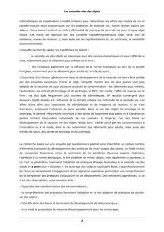 Les secondes vies des objets


méthodologies de modélisation (modèle linéaire) pour hiérarchiser les effets des modes de vie et
caractéristiques socio-économiques sur les pratiques de seconde vie, toutes choses égales par
ailleurs. Nous avons construit un indice d’intensité de pratique de seconde vie pour chaque objet
étudié. Cet indice est expliqué par des variables sociodémographiques (âge, sexe, lieu de
résidence, niveau de revenus…), mais aussi par les représentations et, en particulier, la sensibilité
environnementale.

L’enquête permet de valider les hypothèses de départ :

        - la seconde vie des objets se développe pour des raisons économiques et sous l’effet de la
crise, notamment pour le vêtement pour enfants et le livre ;

        - elle s’explique également par la diffusion de la norme écologique au sein de la société
française, notamment pour le vêtement pour adulte et l’article de sport.

L’hypothèse d’un facteur générationnel dans le développement de la seconde vie devra être validée
par des enquêtes évolutives. D’ores et déjà, l’enquête montre que les plus jeunes sont plus
adeptes de la seconde vie pour plusieurs produits de consommation : les vêtements pour enfants,
l’automobile, les articles de bricolage et de jardinage, le DVD. Par contre, l’effet est inverse sur le
livre : les plus âgés fréquentent plus souvent les bibliothèques. Un résultat convergent pour
plusieurs objets étudiés est l’influence de la densité urbaine sur l’intensité de la seconde vie. Les
effets d’une offre plus importante de bibliothèques et de magasins de location, si ce n’est
d’occasion, expliquent l’influence de cette variable. Dans le cas des objets de bricolage et de
jardinage, la densité résidentielle contribue à des tailles de logements plus petits et à l’absence de
jardins limitant l’acquisition individuelle de ces produits. A l’inverse, l’un des freins au
développement de la seconde vie des objets réside dans l’intérêt porté par les consommateurs à
l’innovation ou à la mode, dans le cas notamment des vêtements pour adulte, mais aussi des
articles de sport, des objets de bricolage et de jardinage.



La recherche basée sur une enquête par questionnaire permet ainsi d’identifier un certain nombre
d’éléments explicatifs du développement des pratiques de multi-usages des objets. Le faible niveau
de ressources financières et/ou le sentiment de ne bénéficier d’aucune aisance financière,
l’adhésion à la norme écologique, le fait d’habiter en milieu urbain, mais également la jeunesse, si
ce n’est la génération, favorisent l’adoption de pratiques d’usage favorables à la seconde vie des
objets et a priori plus « durables ». Ce repérage des facteurs explicatifs établi, l’approfondissement
de l’analyse nécessiterait l’engagement d’une approche qualitative permettant une compréhension
de la complexité des pratiques d’acquisition et de délaissement. Des entretiens approfondis, si ce
n’est des observations, autoriseraient ainsi :

- l’approche des représentations des consommateurs ;

- la compréhension des processus favorisant l’adoption et la non adoption de pratiques de double-
vie des objets ;

- l’identification des freins et des leviers de développement de telles pratiques ;

- si ce n’est la proposition de mesures d’accompagnement pour les encourager.



                                                   3
 