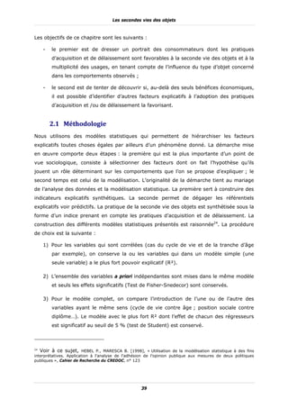 Les secondes vies des objets



Les objectifs de ce chapitre sont les suivants :

     -   le premier est de dresser un portrait des consommateurs dont les pratiques
         d’acquisition et de délaissement sont favorables à la seconde vie des objets et à la
         multiplicité des usages, en tenant compte de l’influence du type d’objet concerné
         dans les comportements observés ;

     -   le second est de tenter de découvrir si, au-delà des seuls bénéfices économiques,
         il est possible d’identifier d’autres facteurs explicatifs à l’adoption des pratiques
         d’acquisition et /ou de délaissement la favorisant.


         2.1 Méthodologie	
Nous utilisons des modèles statistiques qui permettent de hiérarchiser les facteurs
explicatifs toutes choses égales par ailleurs d’un phénomène donné. La démarche mise
en œuvre comporte deux étapes : la première qui est la plus importante d’un point de
vue sociologique, consiste à sélectionner des facteurs dont on fait l’hypothèse qu’ils
jouent un rôle déterminant sur les comportements que l’on se propose d’expliquer ; le
second temps est celui de la modélisation. L’originalité de la démarche tient au mariage
de l’analyse des données et la modélisation statistique. La première sert à construire des
indicateurs explicatifs synthétiques. La seconde permet de dégager les référentiels
explicatifs voir prédictifs. La pratique de la seconde vie des objets est synthétisée sous la
forme d’un indice prenant en compte les pratiques d’acquisition et de délaissement. La
construction des différents modèles statistiques présentés est raisonnée24. La procédure
de choix est la suivante :

     1) Pour les variables qui sont corrélées (cas du cycle de vie et de la tranche d’âge
         par exemple), on conserve la ou les variables qui dans un modèle simple (une
         seule variable) a le plus fort pouvoir explicatif (R²).

     2) L’ensemble des variables a priori indépendantes sont mises dans le même modèle
         et seuls les effets significatifs (Test de Fisher-Snedecor) sont conservés.

     3) Pour le modèle complet, on compare l’introduction de l’une ou de l’autre des
         variables ayant le même sens (cycle de vie contre âge ; position sociale contre
         diplôme…). Le modèle avec le plus fort R² dont l’effet de chacun des régresseurs
         est significatif au seuil de 5 % (test de Student) est conservé.



24
   Voir à ce sujet, HEBEL P., MARESCA B. [1998], « Utilisation de la modélisation statistique à des fins
interprétatives. Application à l'analyse de l'adhésion de l'opinion publique aux mesures de deux politiques
publiques », Cahier de Recherche du CREDOC, n° 123




                                                    39
 