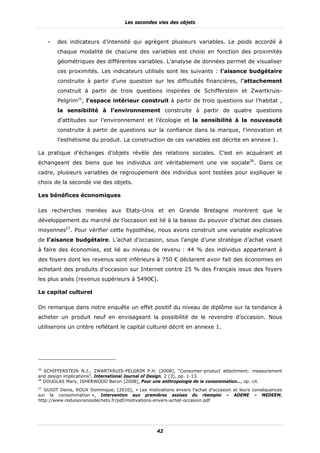 Les secondes vies des objets



     -   des indicateurs d’intensité qui agrègent plusieurs variables. Le poids accordé à
         chaque modalité de chacune des variables est choisi en fonction des proximités
         géométriques des différentes variables. L’analyse de données permet de visualiser
         ces proximités. Les indicateurs utilisés sont les suivants : l’aisance budgétaire
         construite à partir d’une question sur les difficultés financières, l’attachement
         construit à partir de trois questions inspirées de Schifferstein et Zwartkruis-
         Pelgrim25, l’espace intérieur construit à partir de trois questions sur l’habitat ,
         la sensibilité à l’environnement construite à partir de quatre questions
         d’attitudes sur l’environnement et l’écologie et la sensibilité à la nouveauté
         construite à partir de questions sur la confiance dans la marque, l’innovation et
         l’esthétisme du produit. La construction de ces variables est décrite en annexe 1.

La pratique d’échanges d’objets révèle des relations sociales. C’est en acquérant et
échangeant des biens que les individus ont véritablement une vie sociale26. Dans ce
cadre, plusieurs variables de regroupement des individus sont testées pour expliquer le
choix de la seconde vie des objets.

Les bénéfices économiques

Les recherches menées aux Etats-Unis et en Grande Bretagne montrent que le
développement du marché de l’occasion est lié à la baisse du pouvoir d’achat des classes
moyennes27. Pour vérifier cette hypothèse, nous avons construit une variable explicative
de l’aisance budgétaire. L’achat d’occasion, sous l’angle d’une stratégie d’achat visant
à faire des économies, est lié au niveau de revenu : 44 % des individus appartenant à
des foyers dont les revenus sont inférieurs à 750 € déclarent avoir fait des économies en
achetant des produits d’occasion sur Internet contre 25 % des Français issus des foyers
les plus aisés (revenus supérieurs à 5490€).

Le capital culturel

On remarque dans notre enquête un effet positif du niveau de diplôme sur la tendance à
acheter un produit neuf en envisageant la possibilité de le revendre d’occasion. Nous
utiliserons un critère reflétant le capital culturel décrit en annexe 1.




25
   SCHIFFERSTEIN N.J., ZWARTKRUIS-PELGRIM P.H. [2008], “Consumer-product attachment: measurement
and design implications”, International Journal of Design, 2 (3), pp. 1-13.
26
   DOUGLAS Mary, ISHERWOOD Baron [2008], Pour une anthropologie de la consommation…, op. cit.
27
   GUIOT Denis, ROUX Dominique, [2010], « Les motivations envers l’achat d’occasion et leurs conséquences
sur la consommation », Intervention aux premières assises du réemploi – ADEME – MEDEEM.
http://www.reduisonsnosdechets.fr/pdf/motivations-envers-achat-occasion.pdf




                                                   42
 