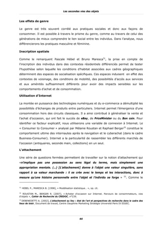Les secondes vies des objets



Les effets de genre

Le genre est très souvent corrélé aux pratiques sociales et donc aux façons de
consommer. Il est possible à travers le prisme du genre, comme au travers de celui des
générations de mieux comprendre le lien social entre les individus. Dans l’analyse, nous
différencierons les pratiques masculine et féminine.

Inscription spatiale

Comme le remarquent Pascale Hébel et Bruno Maresca31, la prise en compte de
l’inscription des individus dans des contextes résidentiels différenciés permet de tester
l’hypothèse selon laquelle les conditions d’habitat associées aux cadres géographiques
déterminent des espaces de socialisation spécifiques. Ces espaces induisent en effet des
contextes de voisinage, des conditions de mobilité, des possibilités d’accès aux services
et aux aménités suffisamment différents pour avoir des impacts sensibles sur les
comportements d’achat et de consommation.

Utilisation d’Internet

La montée en puissance des technologies numériques et du e-commerce a démultiplié les
possibilités d’échanges de produits entre particuliers. Internet permet l’émergence d’une
consommation hors des circuits classiques. Il a ainsi contribué à généraliser la vente et
l’achat d’occasion, qui ont fait le succès de eBay, de PriceMinister ou du Bon coin. Pour
identifier ce facteur explicatif, nous utiliserons une variable de connexion à Internet. Le
« Consumer to Consumer » analysé par Mélanie Roustan et Raphael Berger32 constitue le
comportement ultime des internautes après la navigation et le cyberachat (dans le cadre
Business-Consumer). Internet a la particularité de rassembler les différents marchés de
l’occasion (antiquaires, seconde main, collections) en un seul.

L’attachement

Une série de questions fermées permettent de travailler sur la notion d’attachement qui
«n’implique pas une possession au sens légal du terme, mais simplement une
appropriation mentale. (…) [L’attachement] donne à l’objet une valeur singulière, sans
rapport à sa valeur marchande : il se crée avec le temps et les interactions, donc à
                                                                                            33
mesure qu’une histoire personnelle entre l’objet et l’individu se forge »                        . Comme le


31
     HEBEL P., MARESCA B. [1998], « Modélisation statistique… », op. cit.

32
   ROUSTAN M., BERGER R. [2007], « Acheter d’occasion sur Internet. Parcours de consommateurs, vies
d’objets », Cahier de Recherche du CREDOC, n°239.
33
   DEBENEDETTI A. [2002], L’attachement au lieu : état de l’art et perspectives de recherche dans le cadre des
lieux de loisir, Document de travail, Centre Dauphine Marketing Stratégie Université Paris IX ESSEC.




                                                        44
 
